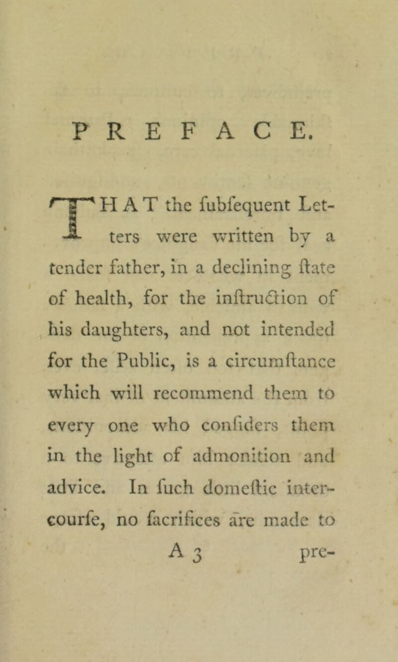 PREFACE. HAT the fubfequent Let- ters were written by a tender father, in a declining ftate of health, for the inftnidion of his daughters, and not intended for the Public, is a circuraftancc which will recommend them to every one who confiders them in the light of admonition and advice. In fuch domeftic intcr- Gourfe, no facrifices are made to A 3 pre-