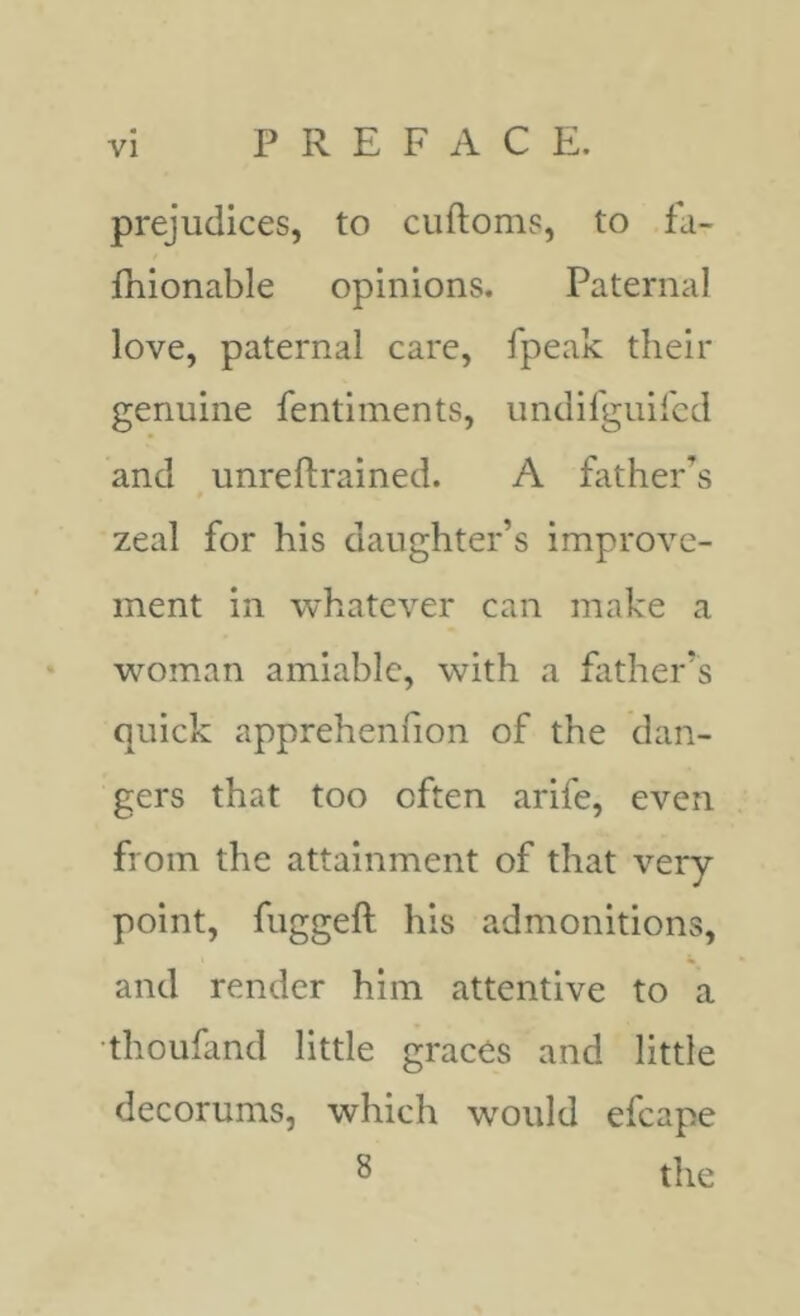 prejudices, to cuftoms, to fa- fhionable opinions. Paternal love, paternal care, fpeak their genuine fentiments, undifguiicd and unreftrained. A father’s zeal for his daughter’s improve- ment in whatever can make a woman amiable, with a father’s quick apprehenfion of the dan- gers that too often arife, even from the attainment of that very point, fuggeft his admonitions, and render him attentive to a thoufand little graces and little decorums, which wmidd efcape S the