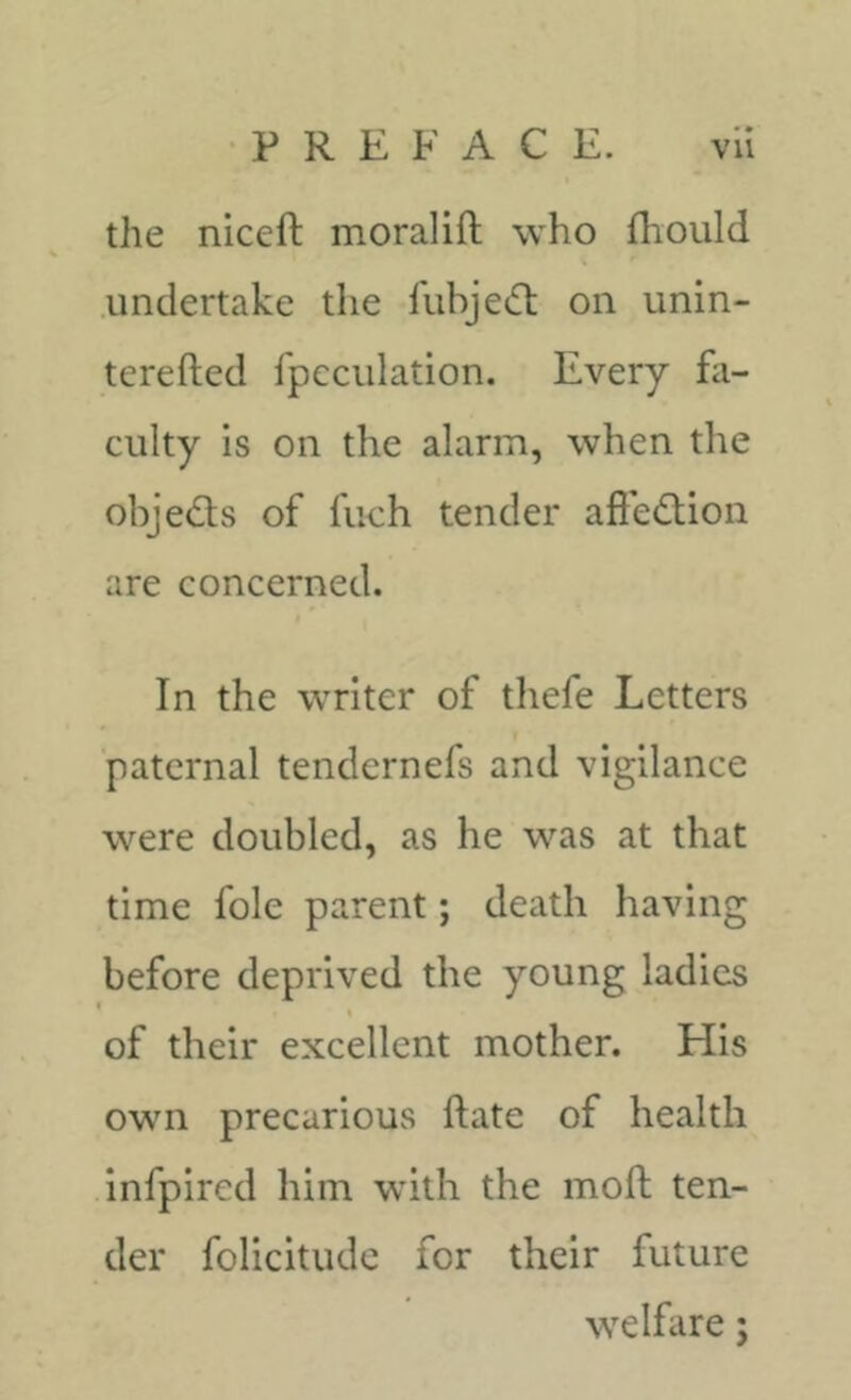 the niceft moralift who fliould .undertake the iubjetfl on unin- terefted fpcciilation. Every fa- culty is on the alarm, when the objed:s of fuch tender aft'e(£tion are concerned. In the writer of thefe Letters paternal tenclernefs and vigilance were doubled, as he was at that time foie parent; death having before deprived the young ladies ( of their excellent mother. His own precarious ftate of health infpired him with the moft ten- der folieitude for their future welfare;