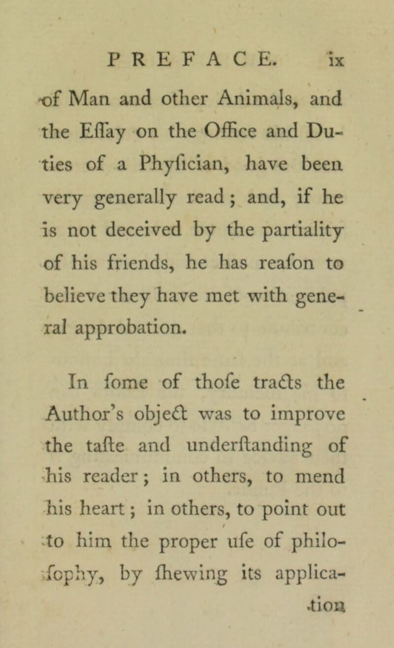 -of Man and other Animals, and the Efl'ay on the Office and Du- ties of a Phyfician, have been very generally read; and, if he is not deceived by the partiality of his friends, he has reafon to believe they have met with gene- ral approbation. In fome of thofe trails the Author’s obje(^l was to improve the tafte and underftanding of ■his reader; in others, to mend his heart; in others, to point out / 4o him the proper life of philo- :-fcphy, by fhewing its applica- •tiou