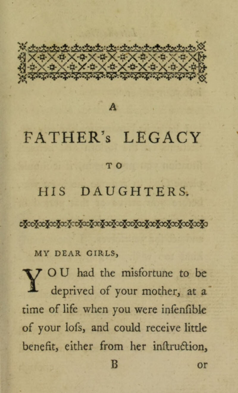 A father’s legacy T O HIS DAUGHTERS. cgx$xj[|f3g|ae^fccgacjt^^ MY DEAR GIRLS, YO U had the misfortune to be deprived of your mother, at a time of life when you were infenfible of your lofs, and could receive little benefit, either from her inftrudlion, B or