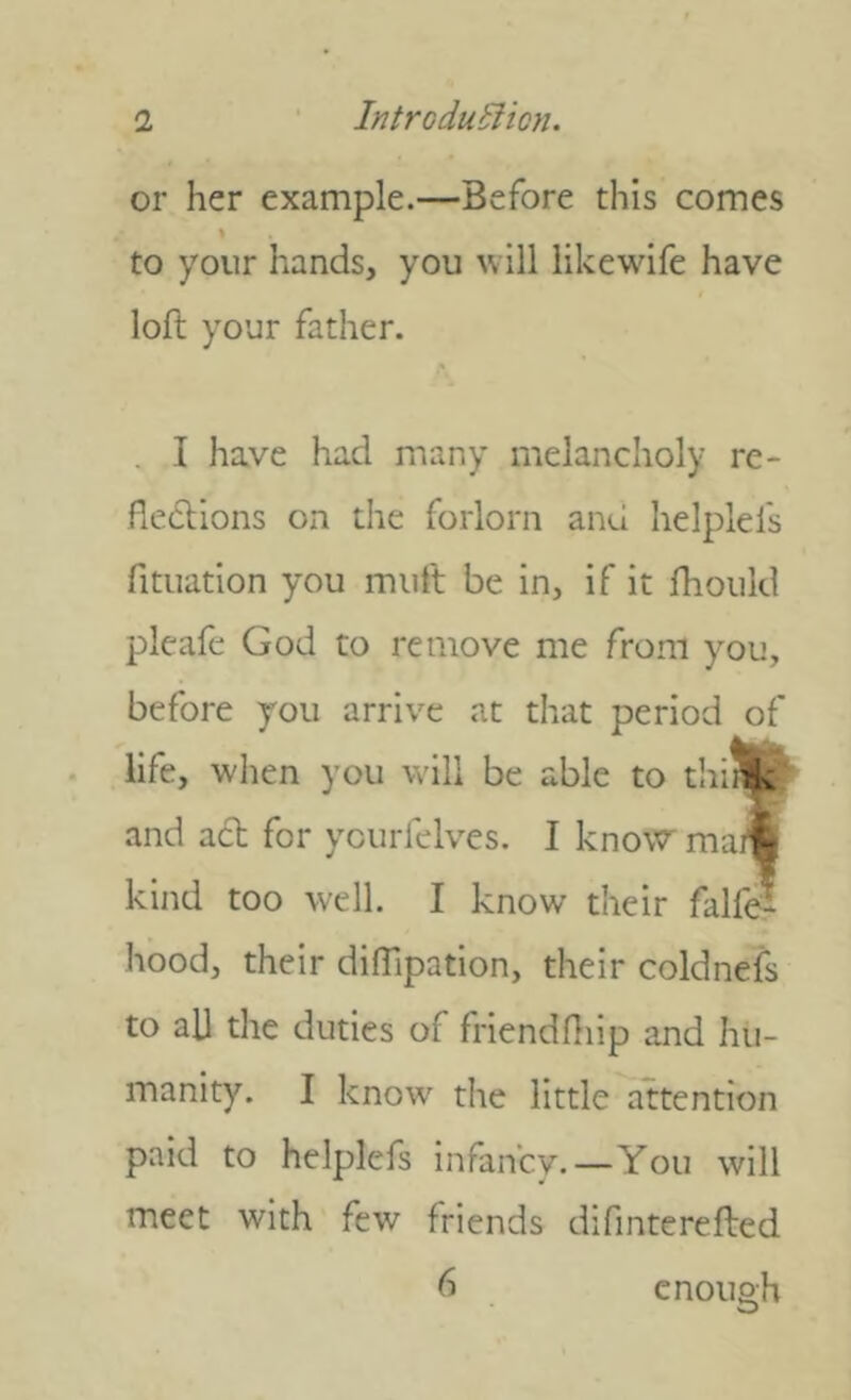 or her example.—Before this comes to your hands, you will likewdfe have loft your father. . I have had many melancholy re- flexions on the forlorn and helplefs fitiiation you miift be in, if it fhould pleafe God to remove me from you, before you arrive at that period of life, when you will be able to thiik; and aX for ycurfelves. I knovcr ma« kind too well. I know their falfe- hood, their difftpation, their coldnefs to all the duties of friendffiip and hu- manity. I know the little attention paid to helplefs infancy.—You will meet with few friends difinterefted 6 enough
