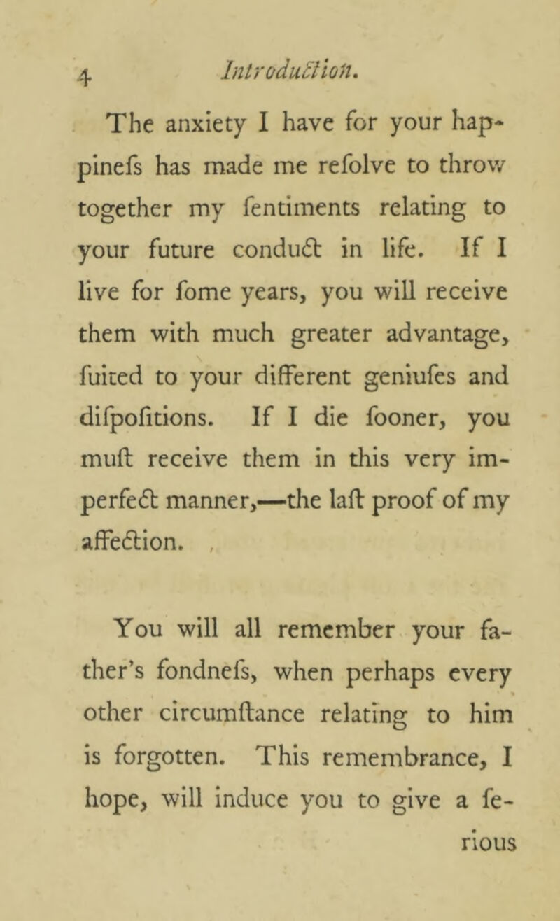 The anxiety I have for your hap* pinefs has made me refolve to throw together my fentiments relating to your future conduit in life. If 1 live for fome years, you will receive them with much greater advantage, fuited to your different geniufes and difpofitions. If I die fooner, you muft receive them in this very im- perfeil manner,—the lafl proof of my afFeition. , You will all remember your fa- ther’s fondnefs, when perhaps every other circumftance relating to him is forgotten. This remembrance, I hope, will induce you to give a fe- rious