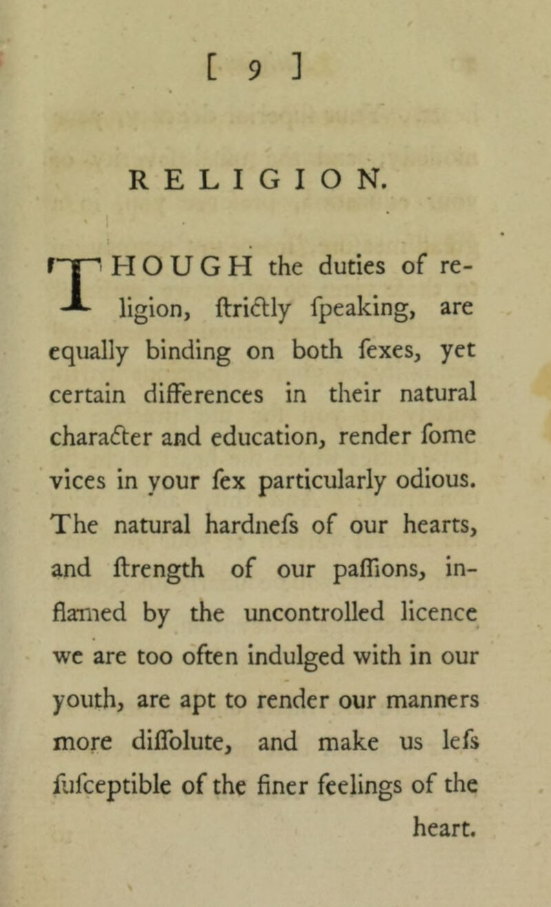 RELIGION. HOUGH the duties of re- ligion, ftridlly fpeaking, are equally binding on both fexes, yet certain differences in their natural character and education, render fome vices in your fex particularly odious. The natural hardnefs of our hearts, and ftrength of our paflions, in- flamed by the uncontrolled licence we are too often indulged with in our youth, are apt to render our manners more difTolute, and make us lefs fufceptible of the finer feelings of the heart.