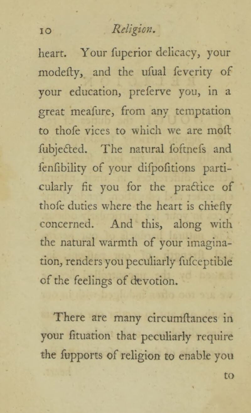 heart. Your fuperior delicacy, your modefly,. and the ufual fcverity of your education, preferve you, in a great ‘meafure, from any temptation to thofe vices to which we are moft fubjedled. The natural foftnefs and fenfibility of your difpofitions parti- cularly fit you for the practice of thofe duties where the heart is chiefly concerned. And this, along with the natural warmth of your imagina- tion, renders you peculiarly fufceptible of the feelings of devotion. There are many circumftances in your fituation that peculiarly require the fupports of religion to enable you to