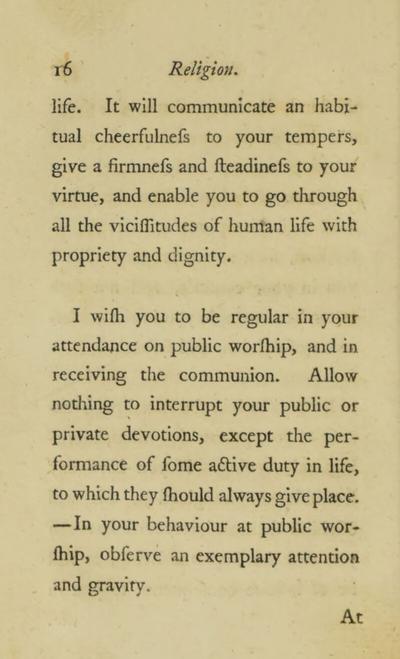 life. It will communicate an habi- tual cheerfulnefs to your tempers, give a firmnefs and fteadinefs to your virtue, and enable you to go through all the viciflitudes of human life with propriety and dignity. I wilh you to be regular in your attendance on public worlhip, and in receiving the communion. Allow nothing to interrupt your public or private devotions, except the per- formance of fome aflive duty in life, to which they Ihould always give place. —In your behaviour at public wor- ship, obferve an exemplary attention and gravity. At