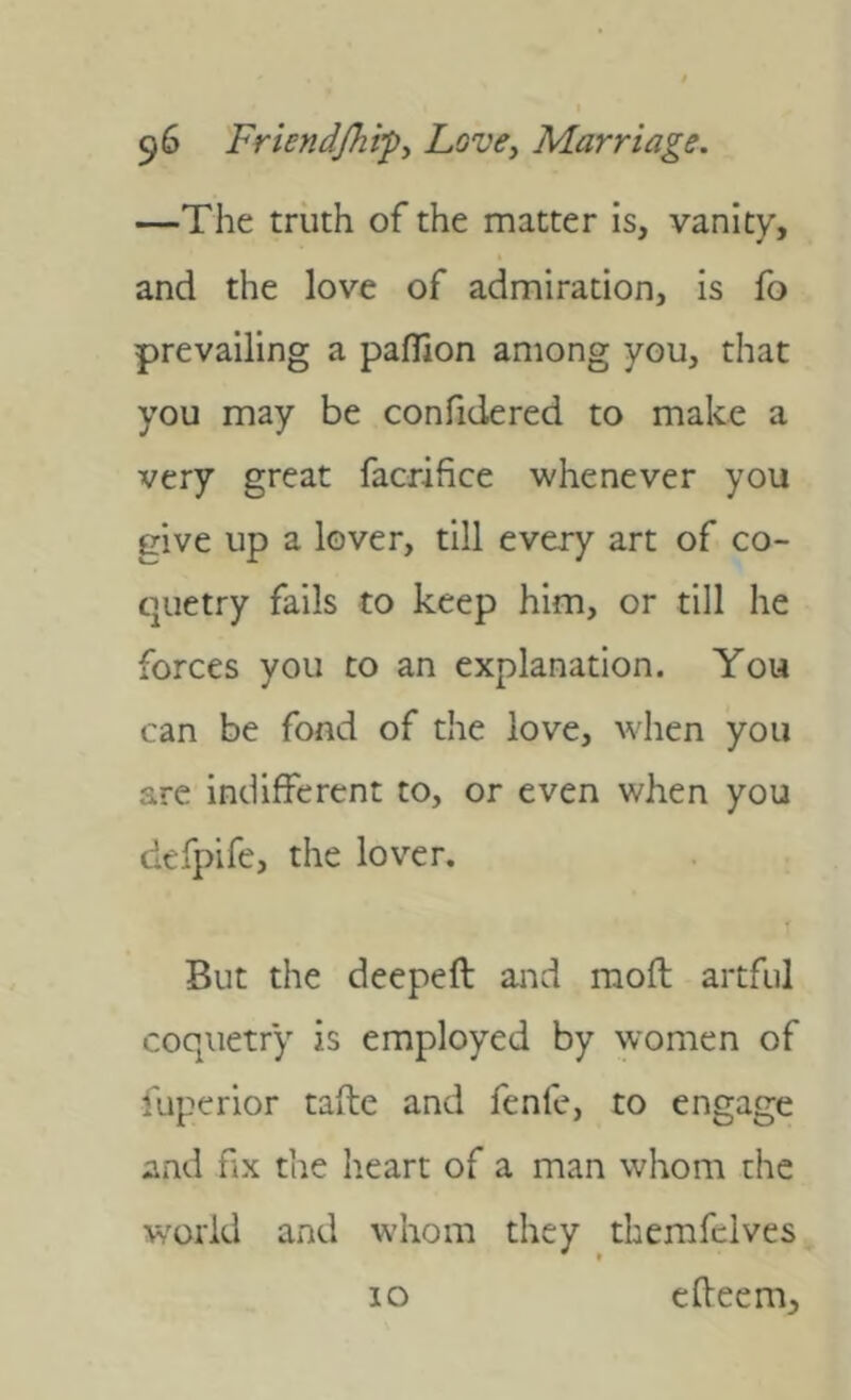 —The truth of the matter is, vanity, and the love of admiration, is fo prevailing a paflion among you, that you may be confidered to make a very great facrifice whenever you give up a lover, till every art of co- quetry fails to keep him, or till he forces you to an explanation. You can be fond of the love, when you are indifferent to, or even when you defpife, the lover. But the deepeft aiid mofl artful coquetry is employed by women of fuperior tafte and fenfe, to engage and fix the heart of a man whom the world and whom they themfdves 10 elfeem.