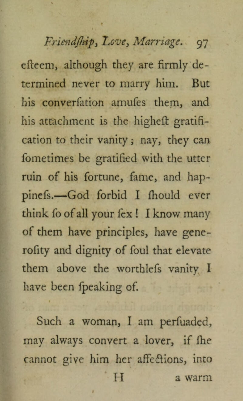 cfleem, although they are firmly de- termined never to marry him. But his converfation amufes them, and his attachment is the highefl: gratifi- cation to their vanity; nay, they can fometimes be gratified with the utter ruin of his fortune, fame, and hap- pincfs.—God forbid I fhould ever think fo of all your fcx ! I know many of them have principles, have gene- rofity and dignity of foul that elevate them above the worthlefs vanity I have been fpeaking of. Such a woman, I am perfuaded, may always convert a lover, if fiie cannot give him her affeftions, into TI a warm