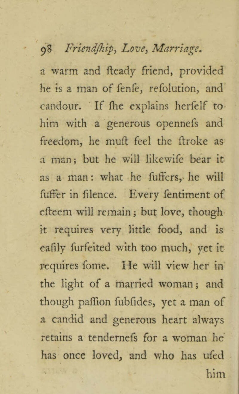 a warm and fleady friend, provided he is a man of fenfe, refolution, and candour. If fhe explains herfelf to- him with a generous opennefs and freedom, he muft feel the ftroke as a man; but he will likewife bear it as a man: what he fuffers,' he will fuffer in filence. Every fentiment of cfteem will remain; but love, though it requires very little food, and is cafily forfeited w'ith too much, yet it requires fome. He will view her in the light of a married woman; and though pafTion fubfides, yet a man of a candid and generous heart always retains a tcndernefs for a woman he has once loved, and who has ufed ‘ him