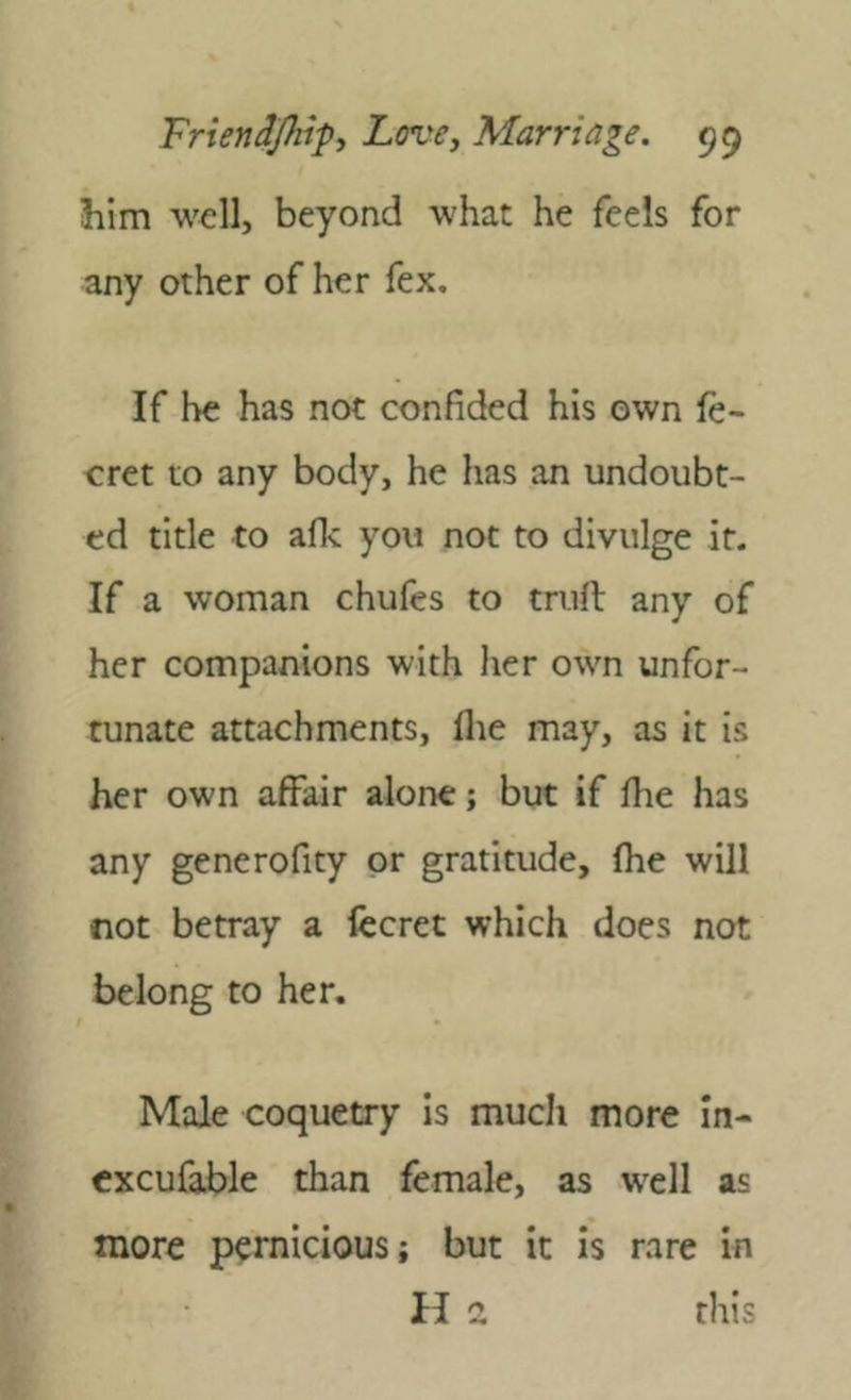him well, beyond what he feels for any other of her fex. If be has not confided his own fe- cret to any body, he has an undoubt- ed title to aflc you not to divulge it. If a woman chufes to trufl any of her companions with her own unfor- tunate attachments, flie may, as it is her own affair alone; but if fhe has any generofity or gratitude, (he will not betray a lecret which does not belong to her. Male coquetry Is much more In- cxcufable than female, as wxll as more pernicious; but it is rare in II 2 this