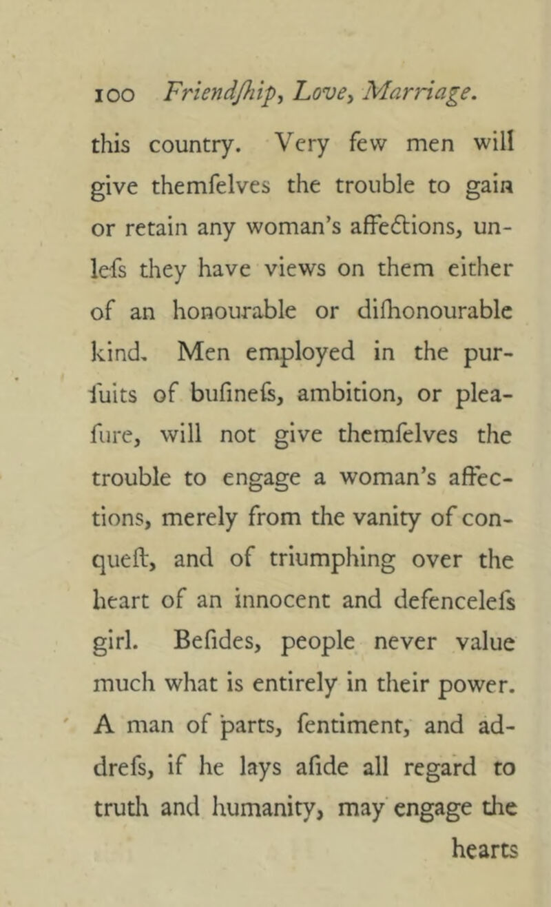 this country. Very few men will give themfelves the trouble to gain or retain any woman’s affedions, un- lefs they have views on them either of an honourable or difhonourablc kind. Men employed in the pur- fuits of bufineis, ambition, or plea- fiire, will not give themfelves the trouble to engage a woman’s affec- tions, merely from the vanity of con- queft, and of triumphing over the heart of an innocent and defencelefs girl. Befides, people never value much what is entirely in their power. ' A man of parts, fentiment, and ad- drefs, if he lays afide all regard to trudi and humanity, may engage the hearts