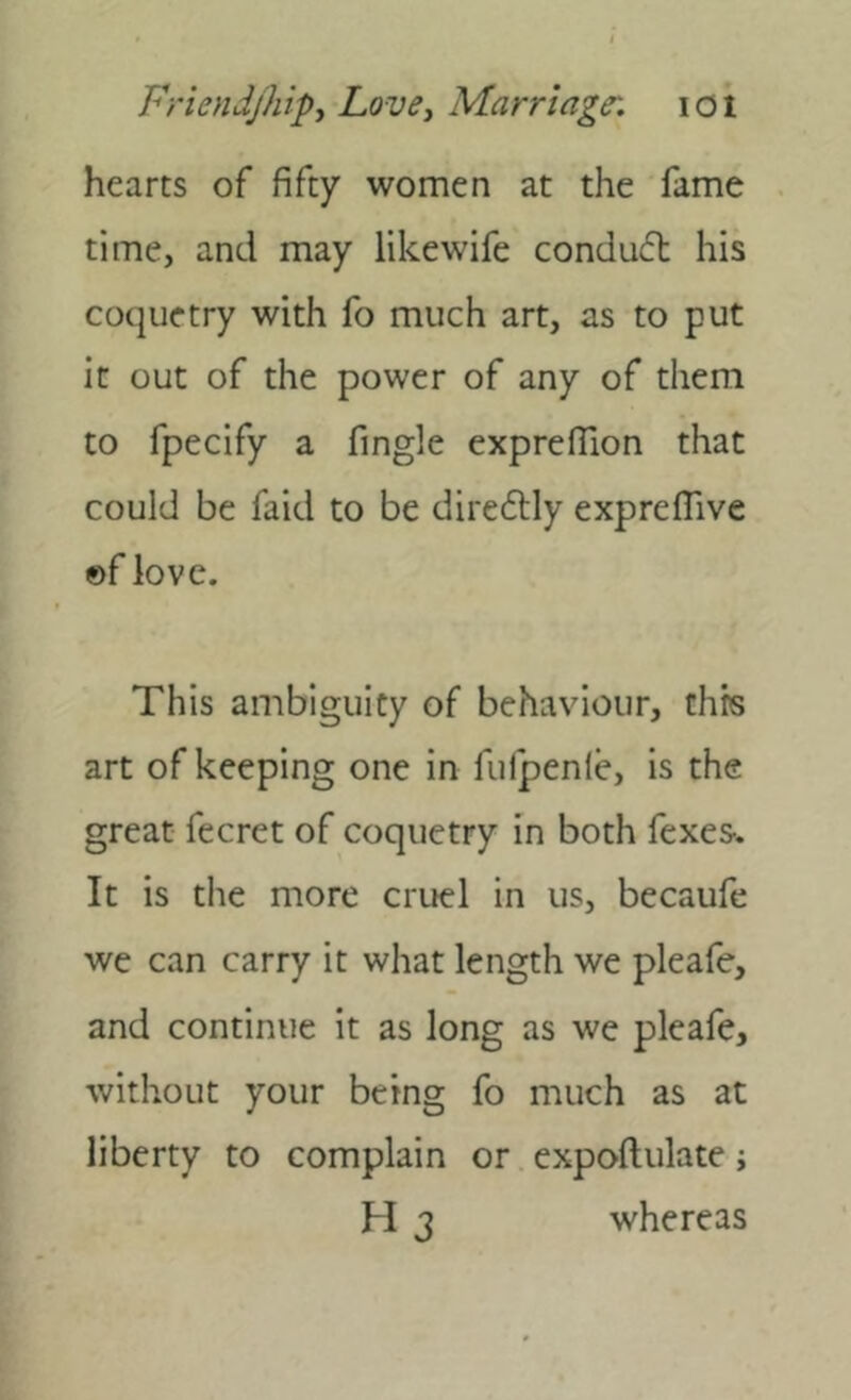 hearts of fifty women at the fame time, and may likewife conduft his coquetry with fo much art, as to put it out of the power of any of them to fpecify a fingle exprefiion that could be faid to be diredtly expreflive ©f love. This ambiguity of behaviour, this art of keeping one in fulpenie, is the great fecret of coquetry in both fexes-. It is the more cruel in us, becaufc we can carry it what length we pleafe, and continue it as long as we pleafe, without your being fo much as at liberty to complain or expoftulate; H 3 whereas