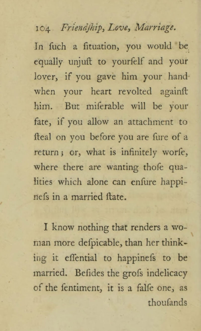 In fuch a fituation, you would be equally unjuft to yourfclf and your lover, if you gave him your hand- when your heart revolted againft him. But miferable will be your fate, if you allow an attachment to fteal on you before you are fure of a return j or, what is infinitely worfe, where there are wanting thofe qua- lities which alone can enfure happi- nefs in a married ftate. I know nothing that renders a wo- man more defpicable, than her think- ing it eflential to happinefs to be married. Befides the grofs indelicacy of the fentiment, it is a falfe one, as thoufands