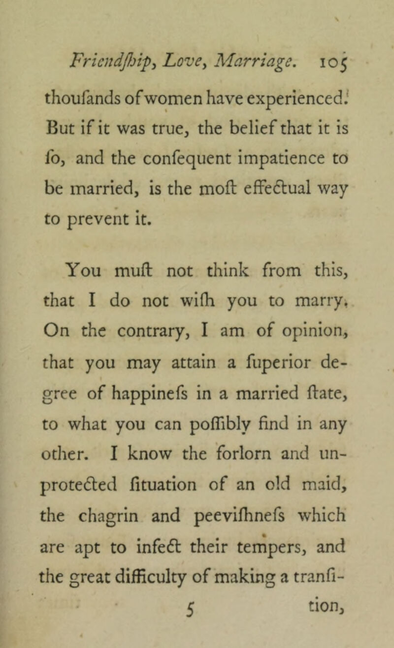 thoufands of women have experienced.' But if it was true, the belief that it is lb, and the confequent impatience to be married, is the moft effeftual way to prevent it. You mull not think from this, that I do not wifh you to marry, On the contrary, I am of opinion, that you may attain a fuperior de- gree of happinefs in a married ftate, to what you can poflibly find in any other. I know the forlorn and im- protedted fituation of an old maid, the chagrin and peevifhnefs which are apt to infe6t their tempers, and the great difficulty of making a tranfi- 5 tion.