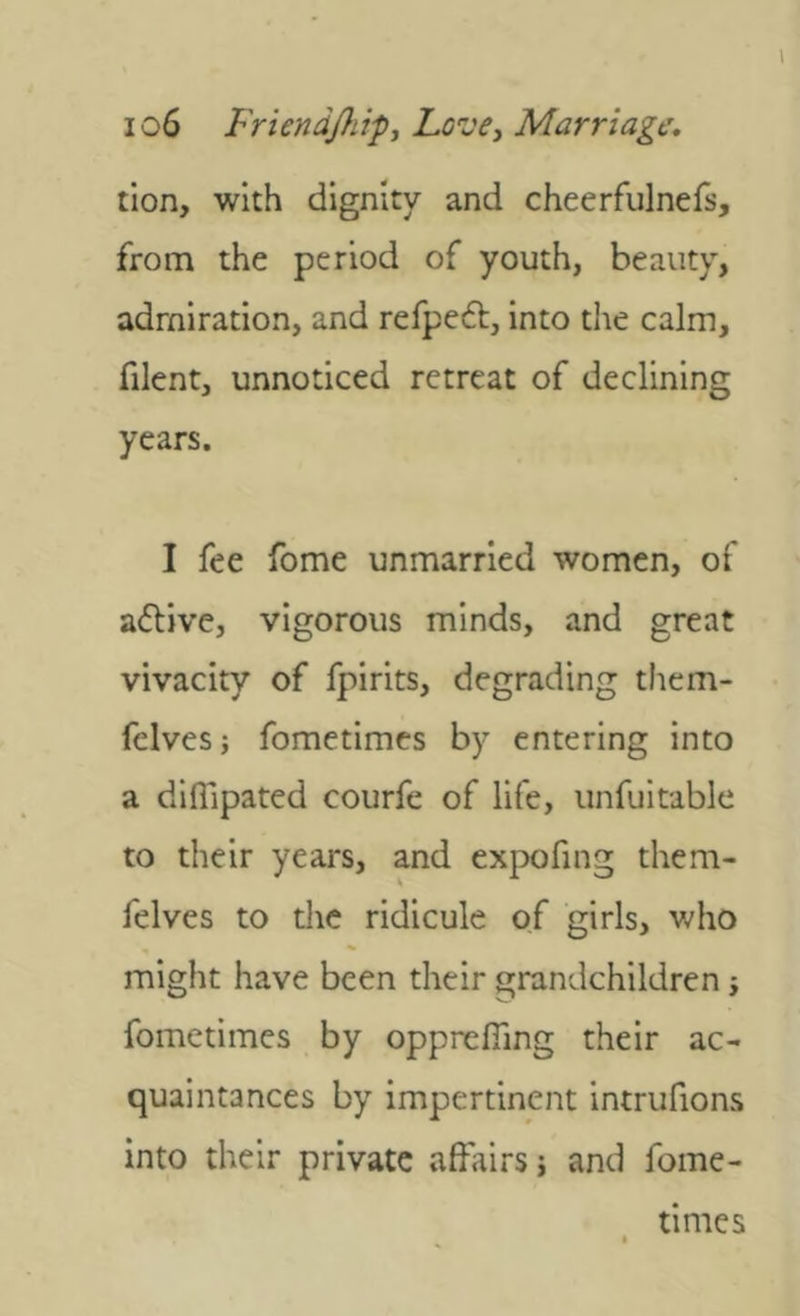 tion, with dignity and cheerfulnefs, from the period of youth, beauty, admiration, and refpeft, into the calm, filent, unnoticed retreat of declining years. I fee fome unmarried women, of active, vigorous minds, and great vivacity of fpirits, degrading them- fclves; fometimes by entering into a difllpated courfe of life, unfuitable to their years, and expofing them- felves to the ridicule of girls, who might have been their grandchildren j fometimes by opprelfing their ac- quaintances by impertinent intrufions into their private affairs j and fome- times