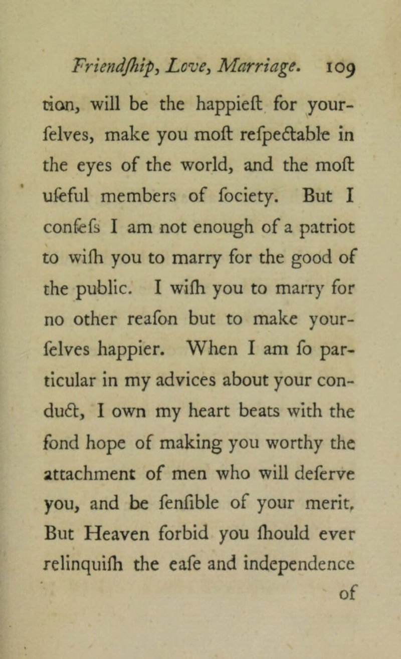 tian, will be the happieft for your- felves, make you moft refpeftablt; in the eyes of the world, and the moft ufcful members of fociety. But I confefs I am not enough of a patriot to wifli you to marry for the good of the public. I wifh you to marry for no other reafon but to make your- felves happier. When I am fo par- ticular in my advices about your con- du6l, I own my heart beats with the fond hope of making you worthy the attachment of men who will defcrve you, and be fenfible of your merit. But Heaven forbid you Ihould ever relinquilh the eafe and independence of