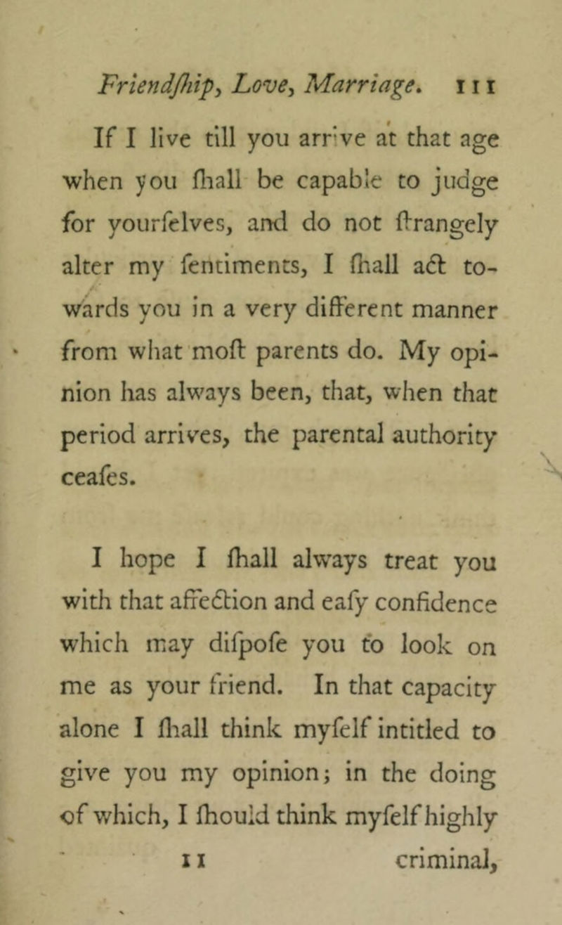 If I live till you arrve at that age when you fliali be capable to judge for yourfelves, and do not f^rangely alter my fendments, I (hail a<5t to- wards you in a very different manner from what moft parents do. My opi- nion has always been, that, when that period arriv'es, the parental authority ceafes. I hope I fhall always treat you with that affedtion and eafy confidence which may difpofe you fo look on me as your friend. In that capacity alone I lliall think myfelf intitled to give you my opinion; in the doing of which, I Ihouid think myfelf highly 11 criminal,