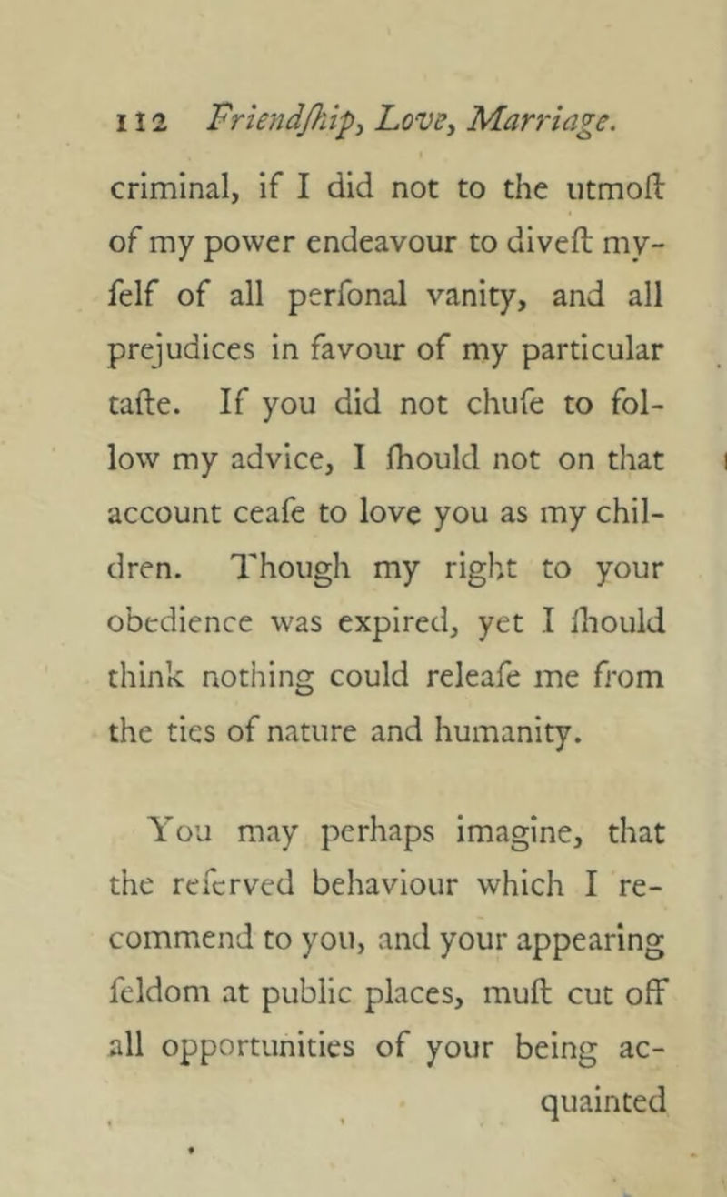 criminal, if I did not to the iitmoll of my power endeavour to diveft my- felf of all perfonal vanity, and all prejudices in favour of my particular tafte. If you did not chufe to fol- low my advice, I fliould not on that account ceafe to love you as my chil- dren. Though my right to your obedience was expired, yet I lliould think nothing could releafe me from the ties of nature and humanity. You may perhaps imagine, that the referved behaviour which I re- commend to you, and your appearing feldom at public places, mull cut olf all opportunities of your being ac- quainted