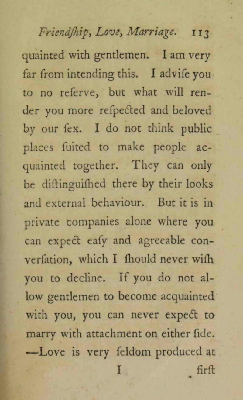 quainted with gentlemen. I am very far from intending this. I advife you to no referve, but what will ren- der you more refpedted and beloved by our fcx. I do not think public places fuited to make people ac- quainted together. They can only be diftinguiflied there by their looks and external behaviour. But it is in private companies alone where you can expeft eafy and agreeable con- verfation, which I fiiould never wifli you to decline. If you do not al- low gentlemen to become acquainted with you, you can never expe<5l to marry with attachment on either fide. —Love is very feldom produced at I firft