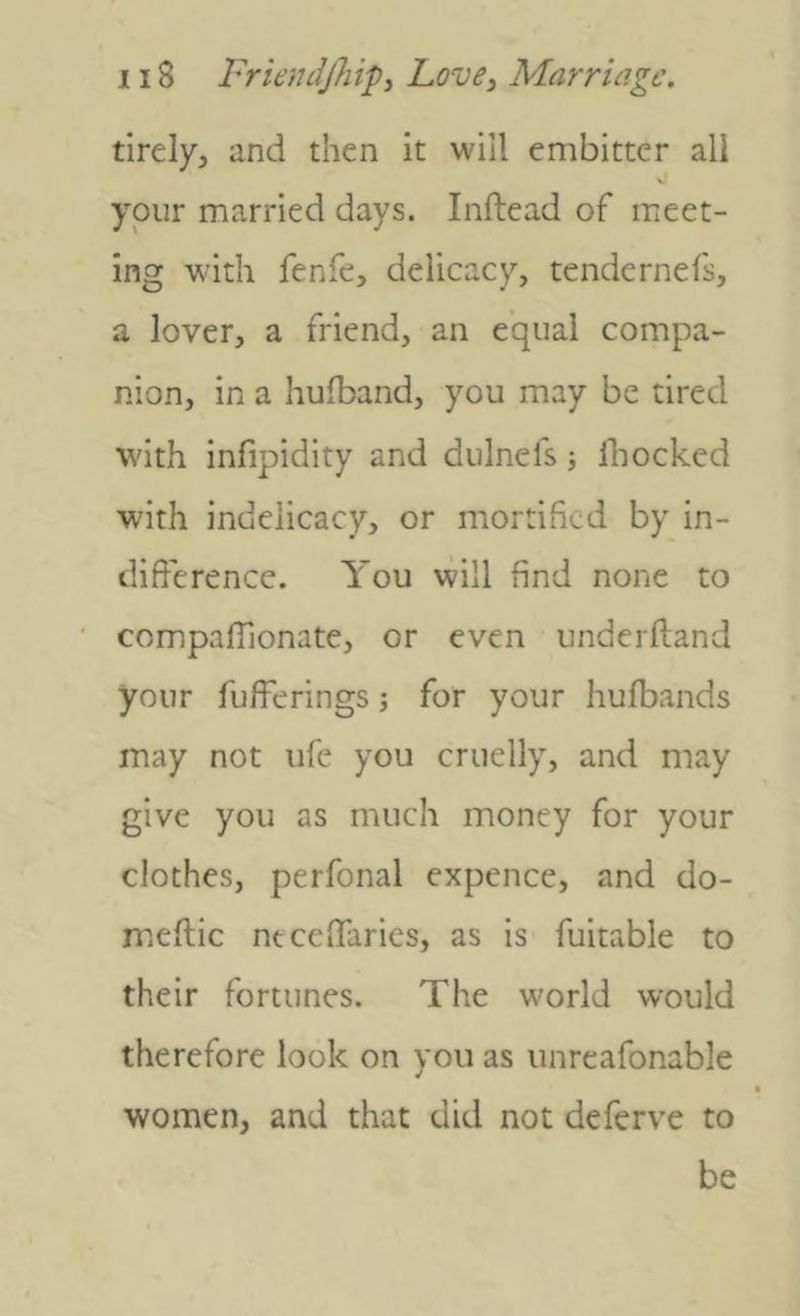 tirely, and then it will embitter all your married days. Inftead of meet- ing with fenfe, delicacy, tendernefs, a lover, a friend, an equal compa- nion, in a hufband, you may be tired with infipidity and dulnefs j Ibocked with indelicacy, or mortified by in- difference. You will find none to compaffionate, or even underftand your fufferings j for your hufbands may not ufe you cruelly, and may give you as much money for your clothes, perfonal expence, and do- meftic mceffaries, as is fuitable to their fortunes. The world would therefore look on you as iinreafonable women, and that did not deferve to be