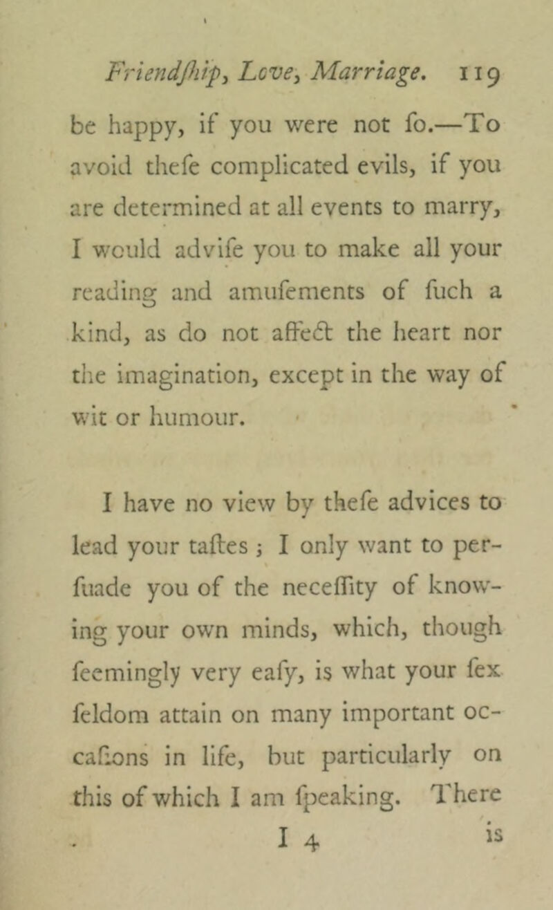 be happy, if you were not fo.—To avoid thefe complicated evils, if you are determined at all events to marry, I would advife you to make all your reading and amufements of fuch a kind, as do not affedb the heart nor die imagination, except in the way of wit or humour. I have no view by thefe advices to lead your taftes; I only want to per- fuade you of the neceflity of know- ing your own minds, which, though feemingly very eafy, is what your fex feldom attain on many important oc- cafions in life, but particularly on this of which I am fpeaking. There I 4 is