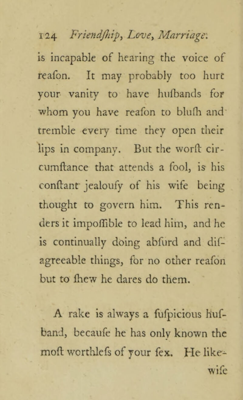 is incapable of hearing the voice of reafon. It may probably too hurt your vanity to have hulbands for whom you have reafon to blufh and' tremble every time they open their lips in company. But the word cir- cumftance that attends a fool, is- his condant jealoufy of his wife being thought to govern him. This ren- ders it impoflible to lead him, and he is continually doing abfurd and dif- agreeable things, for no other reafon but to diew he dares do them. A rake is always a fufpicious huf- band, becaufe he has only known the mod wcrthlefs of your fex. He like^ wife