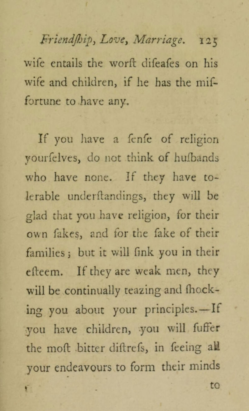 wife entails the worft difeafes on his wife and children, if he has the mif- fortune to have any. If you liave a fenfc of religion yoLirfelves, do not think of hufbands who have none. If they have to- lerable Linderflandings, they will be glad that you have religion, for their own fakes, and for the fake of their families i but it will fink you in their efteem. If they are weak men, they will be continually teazing and (hock- ing you about your principles. — If .you have children, you will fufFer the mod -bitter diftrefs, in feeing aH your endeavours to form their minds