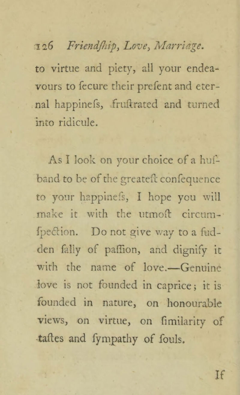 to virtue and piety, all your endea- vours to fecure their prefent and eter- nal happinefs, .fruftrated and turned into ridicule. ' As I look on your choice of a huf- band to be of the greatefc confequence to your happinefs, I hope you will make it with the iitmod: circum- Ipedlion. Do not give way to a fud- clen fally of palTion, and dignify it with the name of love.—Genuine love is not founded in caprice; it is founded in nature, on honourable views, on virtue, on fimilarity of -taftes and fympathy of fouls. If