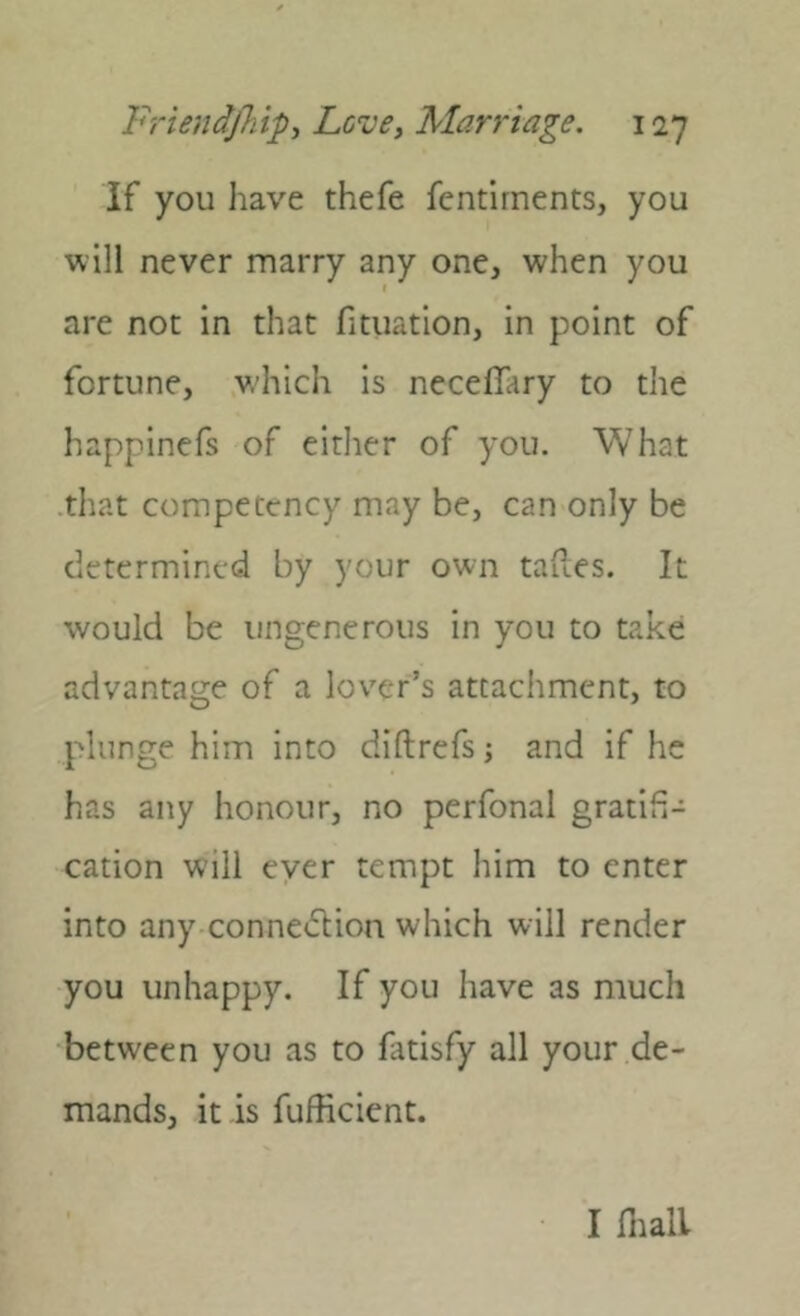 if you have thefe fcntirnents, you will never marry any one, when you are not in that fituation, in point of fortune, which is neceffary to the happinefs of either of you. What •that competency may be, can only be determined by your own taues. It would be ungenerous in you to take advantage of a lover’s attachment, to plunge him into diftrefs; and if he has any honour, no perfonal gratifi- cation will ever tempt him to enter into any conne<51;ion which will render you unhappy. If you have as much between you as to fatisfy all your de- mands, it is fufficient. I lliall