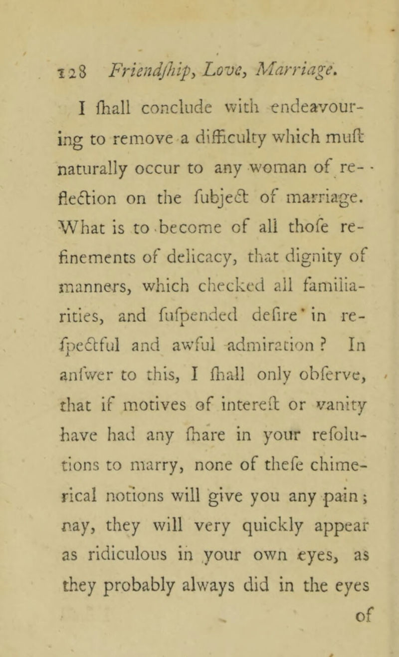 I fhall conclude with endeavour- ing to remove a difficulty which mud naturally occur to any woman of re- - fiedion on the fubjed of marriage. What is to.become of all thofe re- finements of delicacy, that dignity of manners, which checked all familia- rities, and fufpended defire'in re- fpedful and awful admiration ? In anfwer to this, I ffiall only obferve, « that if motives of intered or vanity have had any fhare in your refolu- tions to marry, none of thefe chime- rical notions will give you any pain; nay, they will very quickly appear as ridiculous in your own eyes, as they probably always did in the eyes of