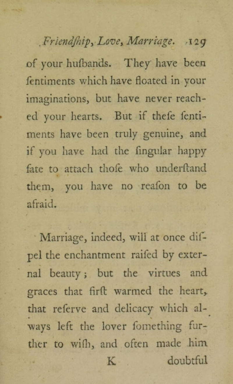 of your hufbands. They have been fentiments which have floated in your imaginations, but have never reach- ed your hearts. But if thefe fenti- ments have been truly genuine, and if you liave had the Angular happy fite to attach thofe who underftand them, you have no reafon to be afraid. Marriage, indeed, will at once dlf- pel the enchantment raifed by exter- nal beauty; but the virtues and graces that firfl: warmed the hearty that referve and delicacy which al- ways left the lover fomething fur- ther to will], and often made him K doubtful