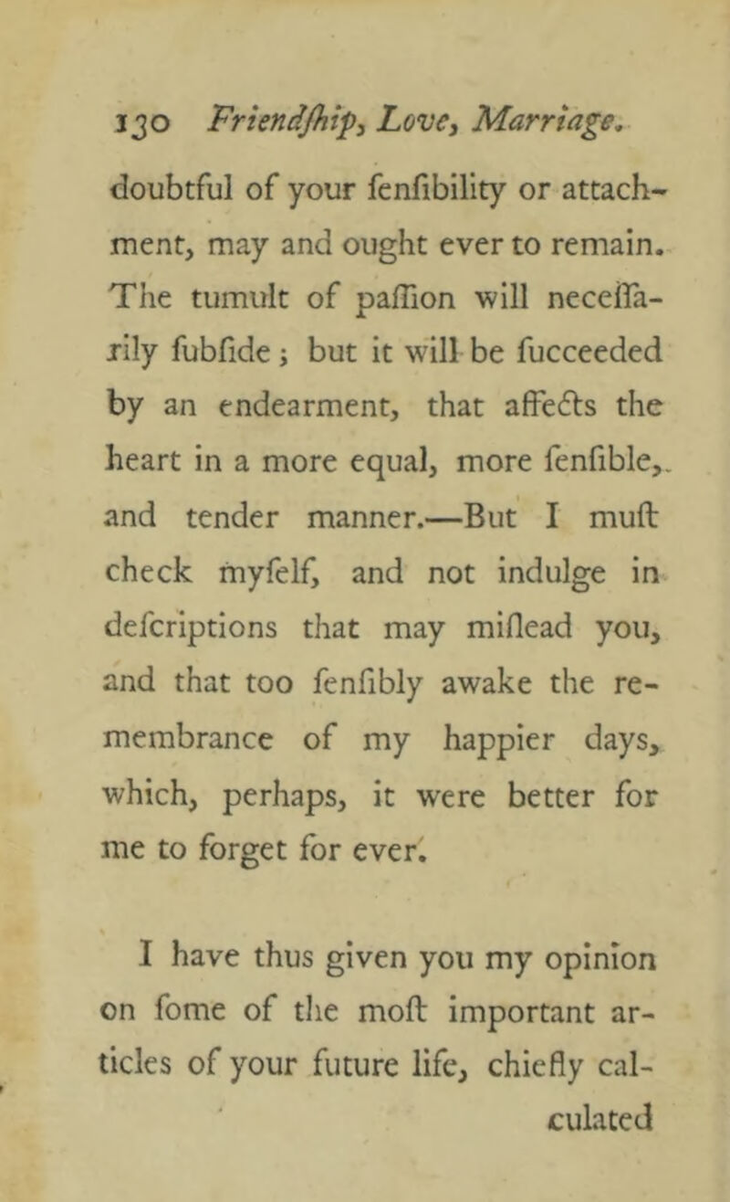 doubtful of your fenfibility or attach- ment, may and ought ever to remain. The tumult of paflion will necella- jily fubfide; but it will be fucceeded by an endearment, that affefls the heart in a more equal, more fenfible,. and tender manner.—But I muft check myfelf, and not indulge in defcriptions that may miflead you, and that too fenfibly awake the re- membrance of my happier days, which, perhaps, it were better for me to forget for ever. % I have thus given you my opinion on fome of the mod important ar- ticles of your future life, chiefly cal- culated