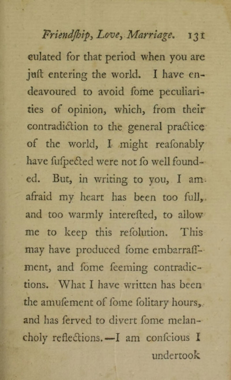 ciliated for that period when you are juft entering the world. I have en- deavoured to avoid fome peculiari- ties of opinion, which, from their contradidion to the general pradlice of the world, I might reafonably have fufpc6led were not fo well found- ed. But, in writing to you, I am. afraid my heart has been too full,, and too warmly interefted, to allow me to keep this refolution. This may have produced fome embarralT- ment, and fome feeming contradic- tions. What I have written has been the amufement of fome folitary hours, and has ferved to divert fome melan- choly reflexions.—I am confcious I undertook