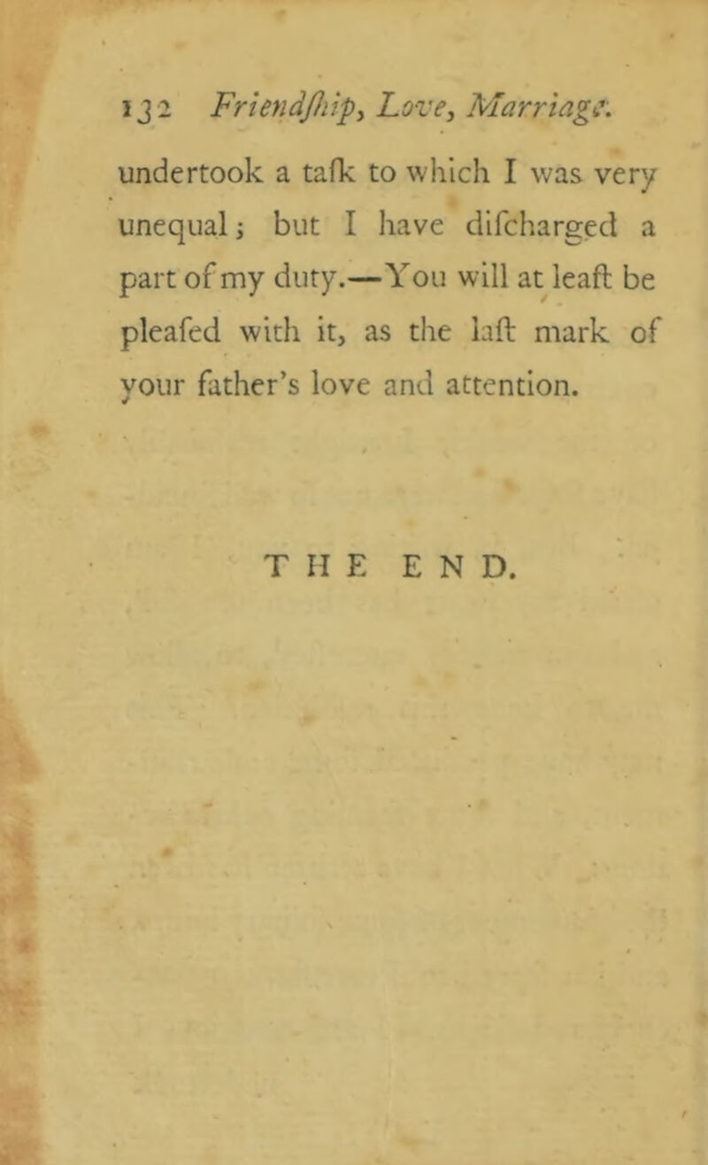 undertook a tafk to which I was very unequal; but I have dlfcharged a part of my duty.—You will at leaft be pleafed with it, as the laft mark of your father’s love and attention. THE END.