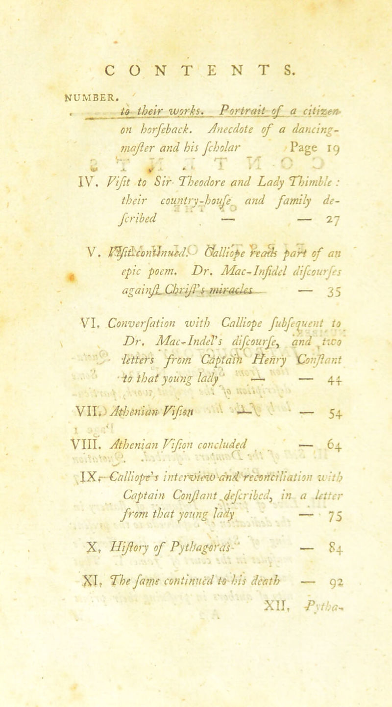 NUMBER. ■ their works. Pj>'trait_f a citizen- on horfeback. Anecdote of a dancing- mafler and his fcholar Page 19  - 't’ T* \ * j. 4 j. * 1 1 1 a IV, Vfit to Sir- Theodore and Lady Thimble : their country-houTe and family de- 2 ifT Z o J J fcribed — — 27 V. VdfiLcontdnuecl: Nalliope ''reads part of an epic poem. Dr. Mac-Infidel difcourfes againJL CbriJf s mir-acl&amp;L_ — 35 VI, Converfation with Calliope fubfequent to Dr. Mac-IndeVs difcourfe, and (two ■letters from Captain Henry Conflant ■ Ho that young lady ' —- — 44 5?,’ ■* V V'v V ’ s.' VII. > Athenian Vfioti . * — 54 T i-e<\ v-» VIII, Athenian Vifion concluded — 64 * * - ' ^4 * IX.- Calliope's interview and reconciliation u itb Captain Conflant fief crib cd> in a letter from that young lady — 73 X, Hifiory of Pythagoras  — 84 ^ ■> • * • • - r XI, The fame continued to-his death — 92 XII, Pytba•.