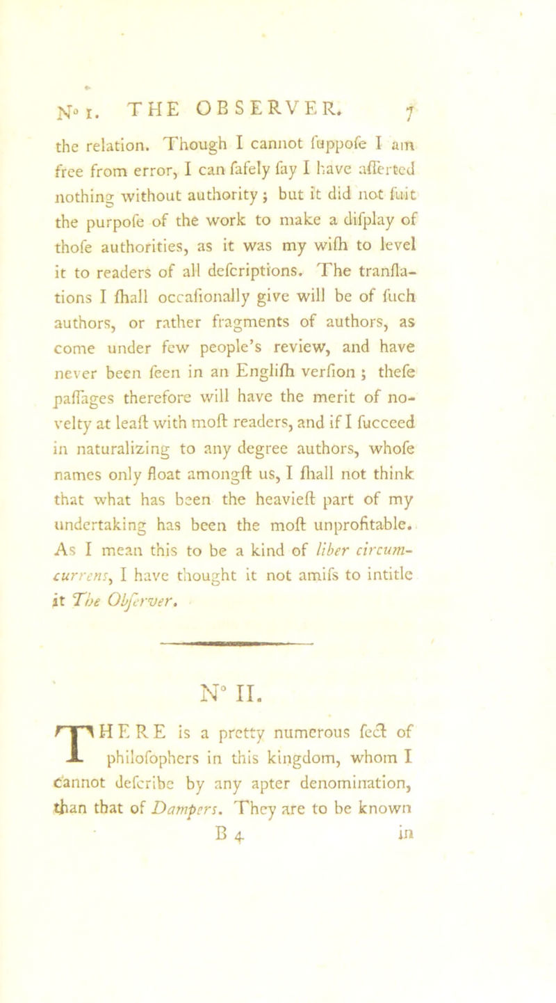 the relation. Though I cannot fuppofe I am free from error, I can fafely fay I have afferted nothing without authority ; but it did not fuit the purpofe of the work to make a difplay of thofe authorities, as it was my wilh to level it to readers of all defcriptions. The tranfla- tions I fhall occafionally give will be of fuch authors, or rather fragments of authors, as come under few people’s review, and have never been feen in an Englifh verfion ; thefe paflages therefore will have the merit of no- velty at lead with moft readers, and if I fucceed in naturalizing to any degree authors, whofe names only float amongft us, I fhall not think that what has been the heavieft part of my undertaking has been the moft unprofitable. As I mean this to be a kind of liber circum- currens, I have thought it not amifs to intitle it The Obferver. N° II. THERE is a pretty numerous feel of philofophers in this kingdom, whom I Cannot deferibe by any apter denomination, than that of Dampers. They are to be known B 4. hi