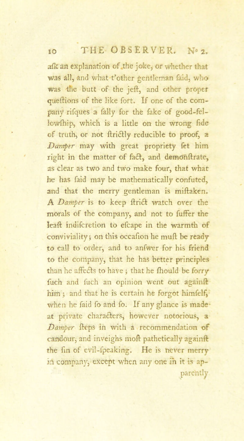 afk an explanation of .the joke, or whether that was all, and what t’other gentleman (aid, who was the butt of the jeft, and other proper queftions of the like fort. If one of the com- pany rifques a fally for the fake of good-fel- lowfhip, which is a little on the wrong fide of truth, or not ftri&amp;ly reducible to proof, a Dcwrper may with great propriety fet him right in the matter of fa£t, and demdnftrate, as clear as two and two make four, that what he has faid may be mathematically confuted, and that the merry gentleman is miftaken. A Damper is to keep ftri£t watch over the morals of the company, and not to fuffer the Ieaft indiferetion to efcape in the warmth of conviviality; on this occafion he muft be ready to call to order, and to anfwer for his friend to the company, that he has better principles than he affects to have ; that he fhould be forry fuch and fuch an opinion went out againft him ; and that he is certain he forgot himfelf, when he faid fo and fo. If any glance is made- at private characters, however notorious, a Damper fteps in with a recommendation of candour, and inveighs moft pathetically againft the fin of evil-fpeaking. He is never merry in company, except wrhcn any one in it is ap- parently