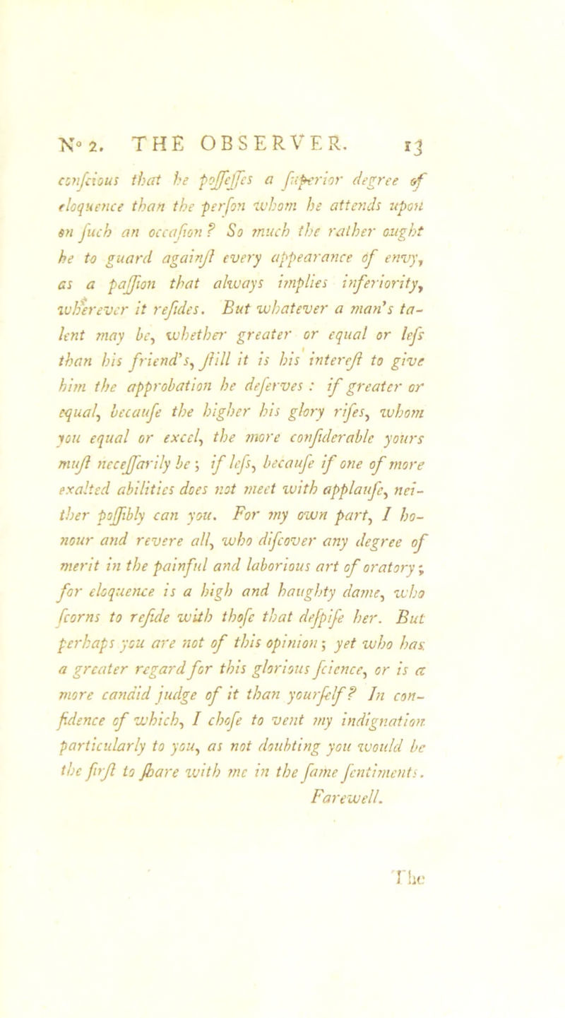 confcious that he pojfeffes a fuperior degree of eloquence than the perfon whom he attends upon on fuch an occafon ? So much the rather aught he to guard againjl every appearance of envy., as a pajfwn that always implies inferiority, wFerevcr it refides. But whatever a man's ta- lent may l>e, whether greater or equal or lefs than his friend’s, Jiill it is his interejl to give him the approbation he deferves : if greater or equal, lecaufe the higher his glory rifes, zvhom you equal or excel, the more corfiderable yours mujl necejfarily be ; if lefs, becaufe if one of more exalted abilities does not meet with applaufe, nei- ther pojfbly can you. For my own part, I ho- nour and revere all, who difcover any degree of merit in the painful and laborious art of oratory, for eloquence is a high and haughty dame, who [corns to refide with thofc that defpife her. But perhaps you are not of this opinion; yet who has. a greater regard for this glorious fcicnce, or is a more candid judge of it than yourfelf? In con- fidence of which, I chafe to vent my indignation particularly to you, as not doubting you woidd be the firjl to jhare with me in the fame fentiments. Farewell.