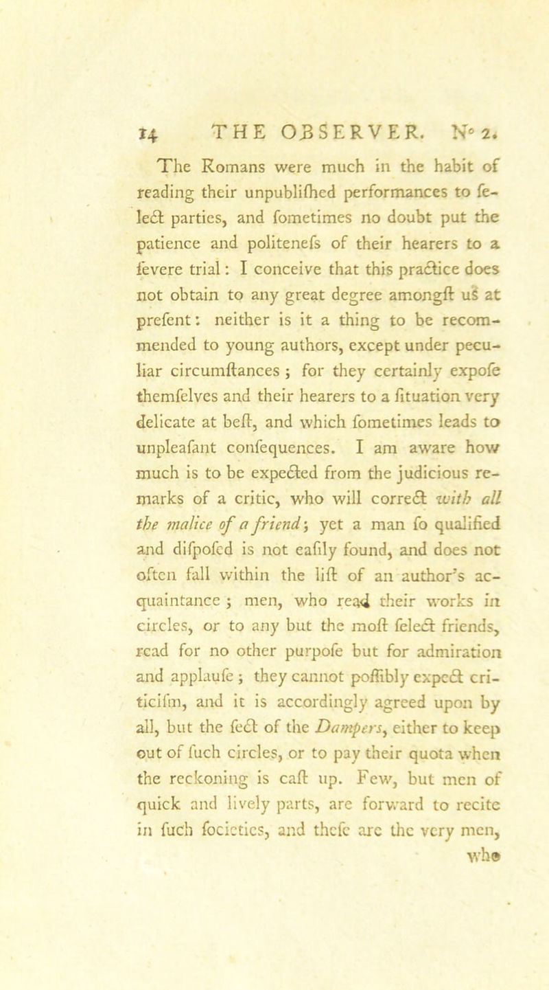 The Romans were much in the habit of reading their unpublifhed performances to fe- ledt parties, and fometimes no doubt put the patience and politenefs of their hearers to a fievere trial: I conceive that this practice does not obtain to any great degree amongft uS at prefent: neither is it a thing to be recom- mended to young authors, except under pecu- liar circumftances ; for they certainly expofe themfelves and their hearers to a fituation very delicate at belt, and which fometimes leads to unpleafant confequences. I am awrare how much is to be expected from the judicious re- marks of a critic, who will correct with all the malice of a friend; yet a man fo qualified and difpofcd is not eafily found, and does not often fall within the lift of an author's ac- quaintance ; men, who read their works in circles, or to any but the moft felect friends, read for no other purpofe but for admiration and applaufe ; they cannot pofiibly expedt cri- ticifm, and it is accordingly agreed upon by all, but the feet of the Dampers, either to keep out of fuch circles, or to pay their quota when the reckoning is caft up. Few, but men of quick and lively parts, are forward to recite in fuch focictics, and thefe arc the very men, wh®