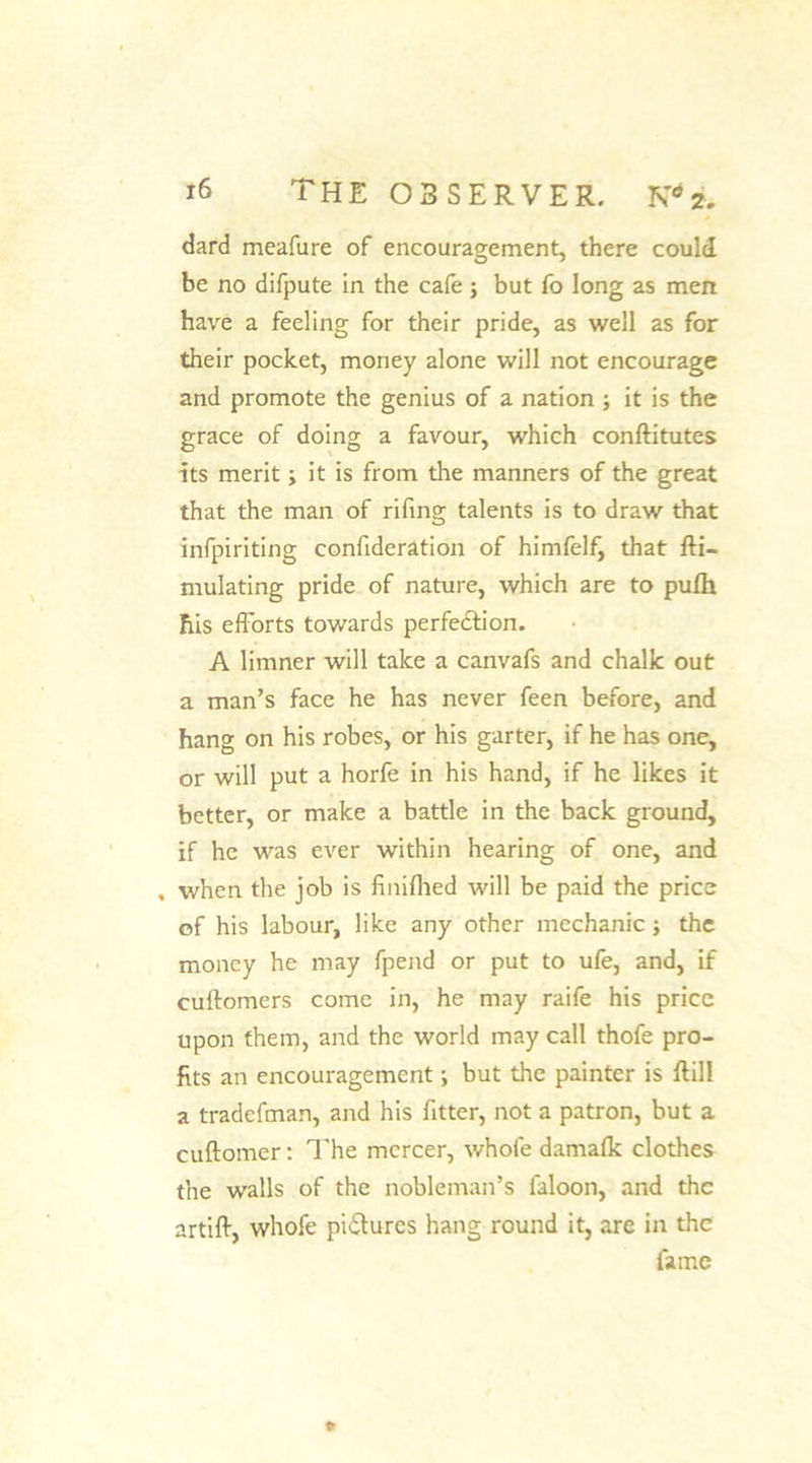 dard meafare of encouragement, there could be no difpute in the cafe ; but fo long as men have a feeling for their pride, as well as for their pocket, money alone will not encourage and promote the genius of a nation ; it is the grace of doing a favour, which conftitutes its merit; it is from the manners of the great that the man of rifing talents is to draw that infpiriting confideration of himfelf, that fti- mulating pride of nature, which are to pufh his efforts towards perfe&amp;ion. A limner will take a canvafs and chalk out a man’s face he has never feen before, and hang on his robes, or his garter, if he has one, or will put a horfe in his hand, if he likes it better, or make a battle in the back ground, if he was ever within hearing of one, and , when the job is finifhed will be paid the price of his labour, like any other mechanic •, the money he may fpend or put to ufe, and, if cuftomers come in, he may raife his price upon them, and the world may call thofe pro- fits an encouragement j but the painter is ftill a tradefman, and his fitter, not a patron, but a cuftomer: The mercer, whofe damafk clothes the walls of the nobleman’s faloon, and the artift, whofe pictures hang round it, are in the fame P