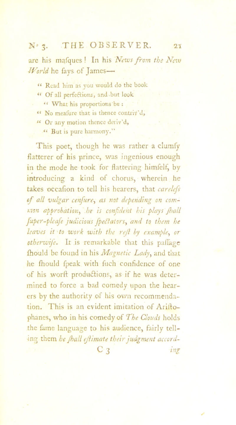 are his mafques ! In his News from the New dVorld he fays of James— “ Read him as you would do the book <f Of all perfections, and -but look “ What his proportions be : “ No meafure that is thence contriv'd, “ Or any motion thence deriv’d, “ But is pure harmony.” This poet, though he was rather a clumfy flatterer of his prince, was ingenious enough in the mode he took for flattering himfelf, by introducing a kind of chorus, wherein he takes occafion to tell his hearers, that carelefs of all vulgar cenfure, as riot depending on com- mon approbation, he is confdeht his plays fall fuper-pleafe judicious fpedlators, and to them he haves it to work with the rejl by example, or otherwije. It is remarkable that this paflage fhould be found in his Magnetic Lady, and that he fhould fpeak with fuch confidence of one of his worft productions, as if he was deter- mined to force a bad comedy upon the hear- ers by the authority of his own recommenda- tion. This is an evident imitation of Arifto- phanes, who in his comedy of The Clouds holds the fame language to his audience, fairly tell— •ing them he fall ejlimate their judgment accord- c 3 ing /