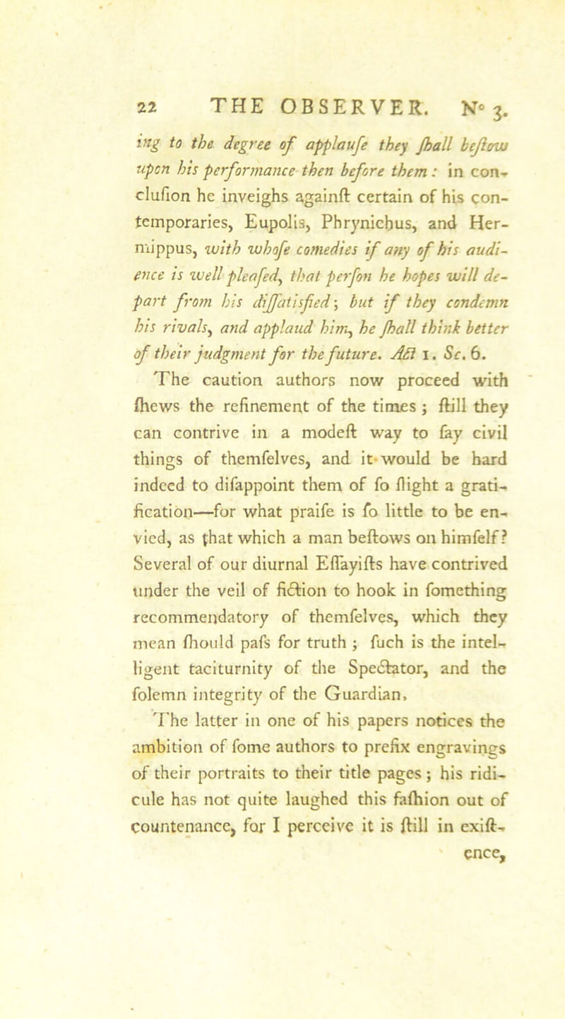 iftg to the degree of applaufe they Jhall kejhnu upon his performance then before them : in con- clufion he inveighs againft certain of his con- temporaries, Eupolis, Phrynichus, and Her- mippus, with whofe comedies if any of his audi- ence is well pica fed, that perfon he hopes will de- part from his dijfatisfied; but if they condemn his rivals, and applaud him, he Jhall think better of their judgment for the future. Adi 1. Sc. 6. The caution authors now proceed with /hews the refinement of the times ; ftill they can contrive in a modeft way to fay civil things of themfelves, and it would be hard indeed to difappoint them of fo flight a grati- fication—for what praife is fo little to be en- vied, as that which a man beftows on himfelf ? Several of our diurnal EfTayifts have contrived under the veil of fiction to hook in fomcthing recommendatory of themfelves, which they mean fhould pafs for truth ; fuch is the intel- ligent taciturnity of the Spectator, and the folemn integrity of the Guardian. The latter in one of his papers notices the ambition of forne authors to prefix engravings of their portraits to their title pages ; his ridi- cule has not quite laughed this faftnon out of countenance, for I perceive it is ftill in exift- ence.