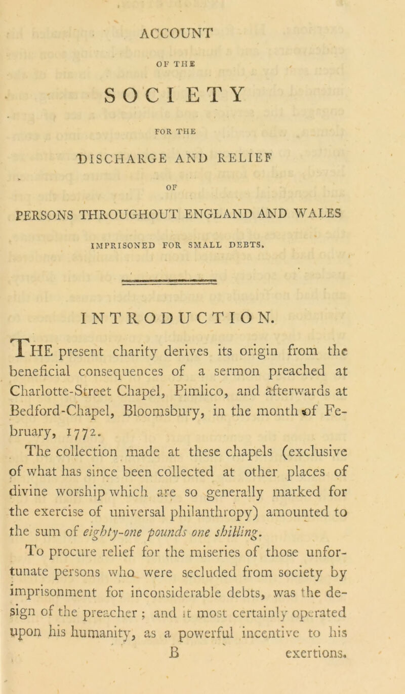 ACCOUNT OF THE S O C I E T Y FOR THE DISCHARGE AND RELIEF OF PERSONS THROUGHOUT ENGLAND AND WALES IMPRISONED FOR SMALL DEBTS. INTRODUCTION. The present charity derives its origin from the beneficial consequences of a sermon preached at Charlotte-Street Chapel, Pimlico, and afterwards at Bedford-Chapel, Bloomsbury, in the month of Fe- bruary, 1772. The collection made at these chapels (exclusive of what has since been collected at other places of divine worship which are so generally marked for the exercise of universal philanthropy) amounted to the sum of eighty-one pounds one shilling. To procure relief for the miseries of those unfor- tunate persons who were secluded from society by imprisonment for inconsiderable debts, was the de- sign of the preacher ; and it most certainly operated upon his humanity, as a powerful incentive to his B exertions.