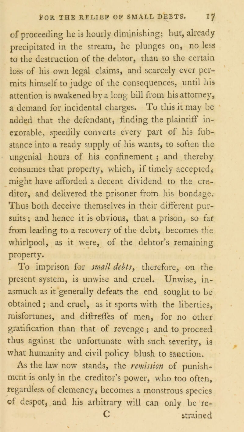 of proceeding he is hourly diminishing; but, already precipitated in the stream, he plunges on, no less to the destruction of the debtor, than to the certain loss of his own legal claims, and scarcely ever per- mits himself to judge of the consequences, until his attention is awakened by a long bill from his attorney, a demand for incidental charges. To this it may be added that the defendant, finding the plaintiff in- exorable, speedily converts every part of his fub- stance into a ready supply of his wants, to soften the ungenial hours of his confinement ; and thereby consumes that property, which, if timely accepted,- might have afforded a decent dividend to the cre- ditor, and delivered the prisoner from his bondage. Thus both deceive themselves in their different pur- suits ; and hence it is obvious, that a prison, so far from leading to a recovery of the debt, becomes the whirlpool, as it were, of the debtor’s remaining property. To imprison for small debts, therefore, on the present system, is unwise and cruel. Unwise, in- asmuch as it generally defeats the end sought to be obtained ; and cruel, as it sports with the liberties, misfortunes, and diftreffes of men, for no other gratification than that of revenge ; and to proceed thus against the unfortunate with such severity, is what humanity and civil policy blush to sanction. As the law now stands, the remission of punish- ment is only in the creditor’s power, who too often, regardless of clemency, becomes a monstrous species of despot, and his arbitrary will can only be re- C strained X