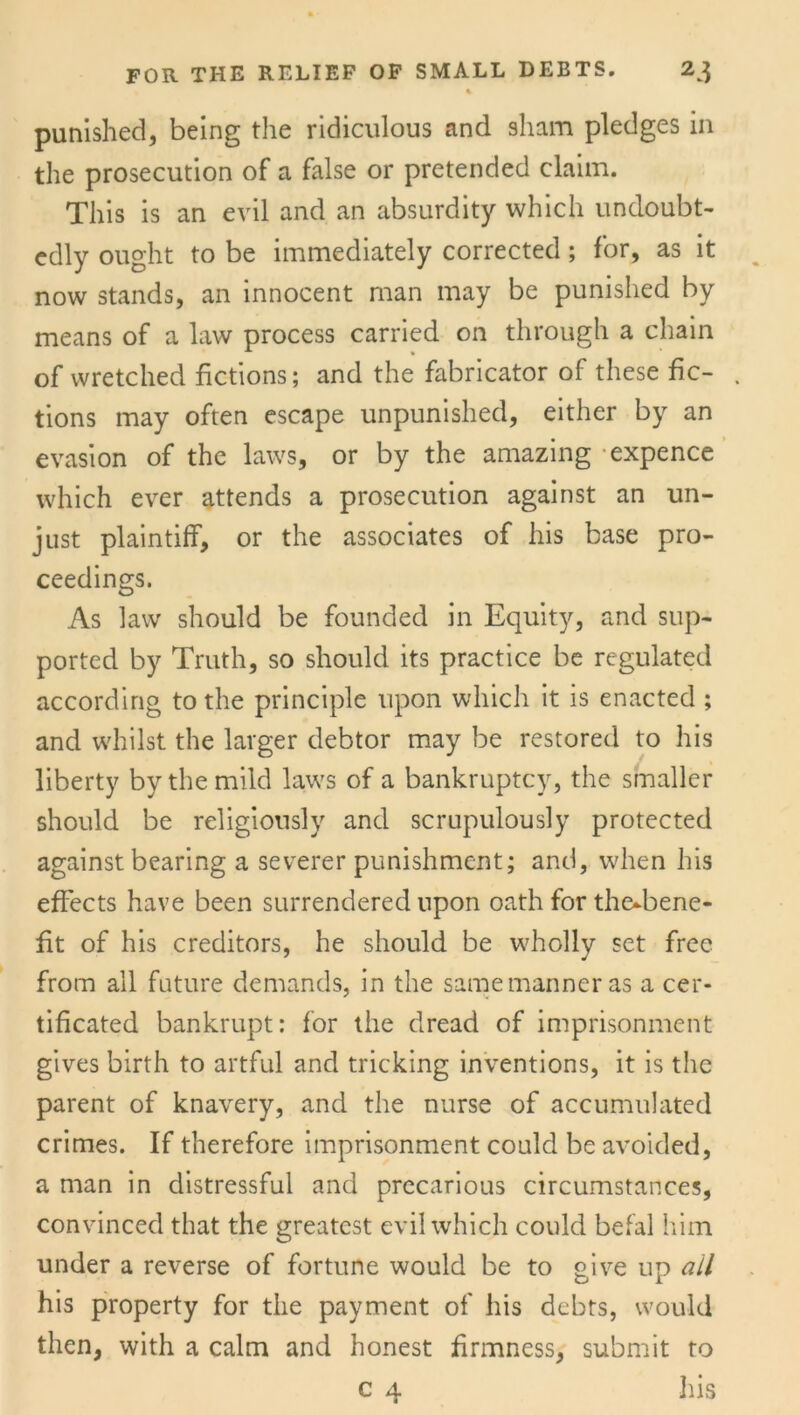 A punished, being the ridiculous and sham pledges in the prosecution of a false or pretended claim. This is an evil and an absurdity which undoubt- edly ought to be immediately corrected; for, as it now stands, an innocent man may be punished by means of a law process carried on through a chain of wretched fictions; and the fabricator of these fic- . tions may often escape unpunished, either by an evasion of the laws, or by the amazing expence which ever attends a prosecution against an un- just plaintiff, or the associates of his base pro- ceedings. As law should be founded in Equity, and sup- ported by Truth, so should its practice be regulated according to the principle upon which it is enacted ; and whilst the larger debtor may be restored to his liberty by the mild laws of a bankruptcy, the smaller should be religiously and scrupulously protected against bearing a severer punishment; and, when his effects have been surrendered upon oath for the^bene- fit of his creditors, he should be wholly set free from all future demands, in the same manner as a cer- tificated bankrupt: for the dread of imprisonment gives birth to artful and tricking inventions, it is the parent of knavery, and the nurse of accumulated crimes. If therefore imprisonment could be avoided, a man in distressful and precarious circumstances, convinced that the greatest evil which could befal him under a reverse of fortune would be to pive up all his property for the payment of his debts, would then, with a calm and honest firmness, submit to