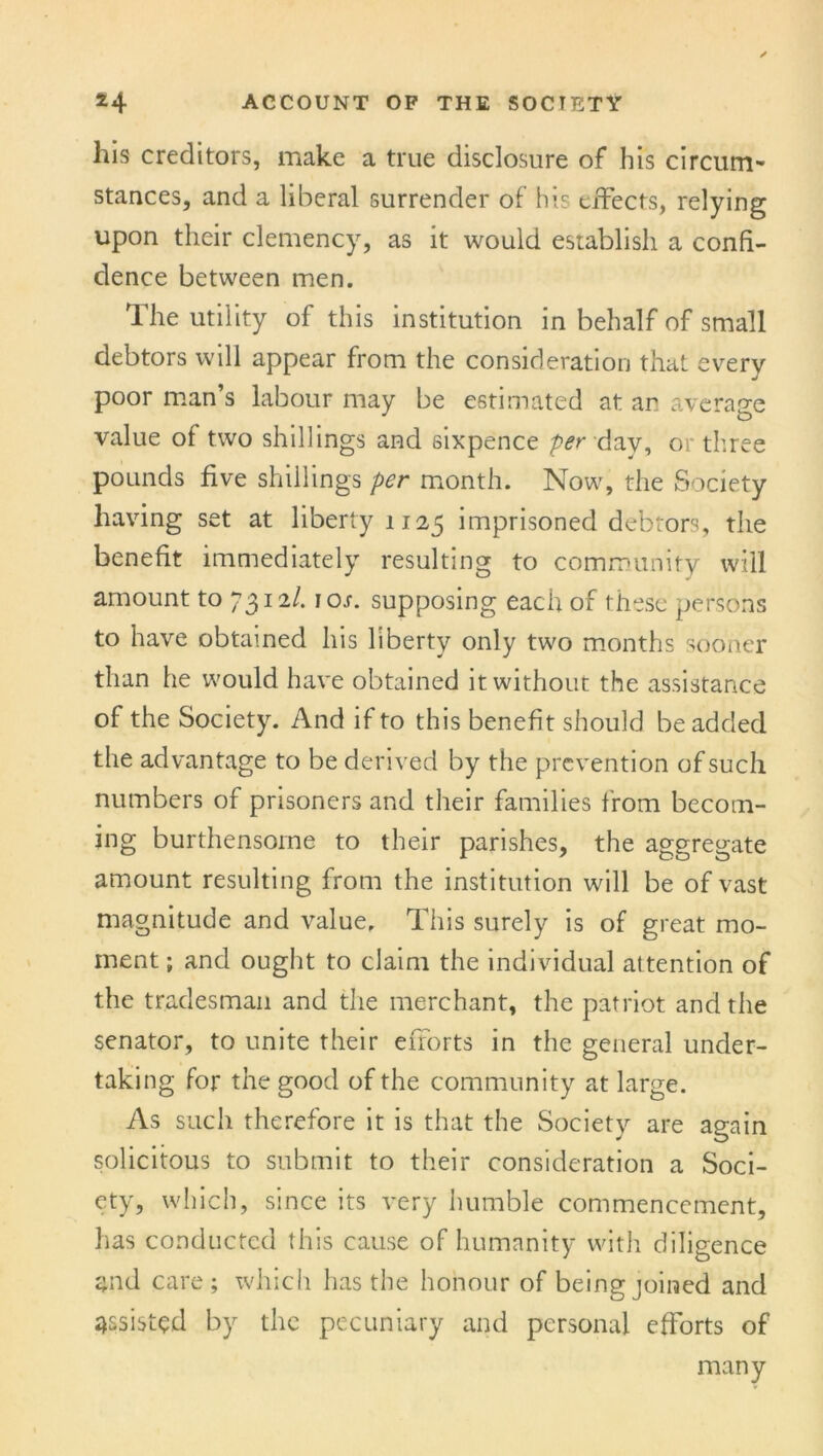 his creditors, make a true disclosure of his circum- stances, and a liberal surrender of his effects, relying upon their clemency, as it would establish a confi- dence between men. The utility of this institution in behalf of small debtors will appear from the consideration that every poor man’s labour may be estimated at an average value of two shillings and sixpence per day, or three pounds five shillings per month. Now, the Society having set at liberty 1125 imprisoned debtors, the benefit immediately resulting to community will amount to y^nl. 10s. supposing each of these persons to have obtained his liberty only two months sooner than he would have obtained it without the assistance of the Society. And if to this benefit should be added the advantage to be derived by the prevention of such numbers of prisoners and their families from becom- ing burthensorne to their parishes, the aggregate amount resulting from the institution will be of vast magnitude and value. This surely is of great mo- ment ; and ought to claim the individual attention of the tradesman and the merchant, the patriot and the senator, to unite their efforts in the general under- taking for the good of the community at large. As such therefore it is that the Society are again solicitous to submit to their consideration a Soci- ety, which, since its very humble commencement, has conducted this cause of humanity with diligence and care; which has the honour of being joined and assisted by the pecuniary and personal efforts of many