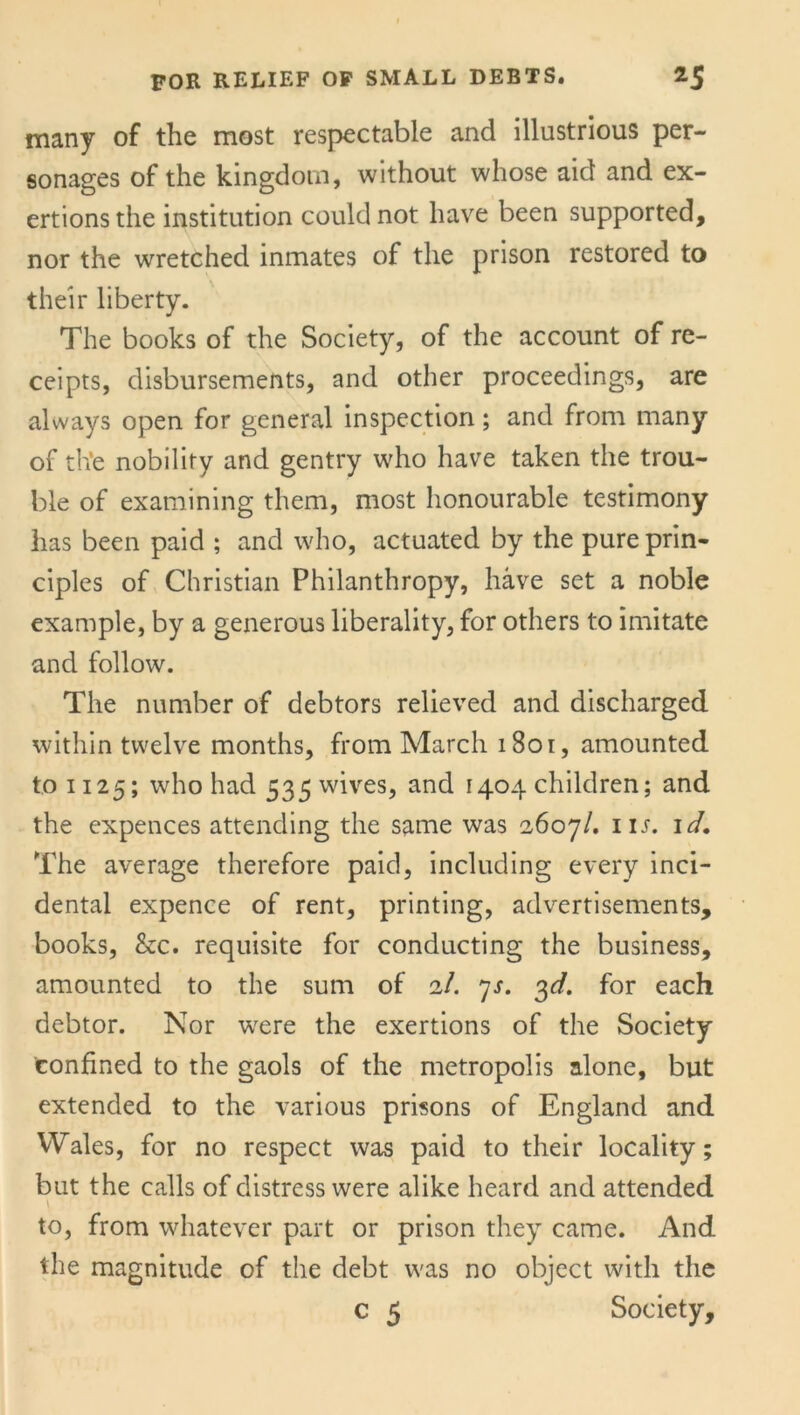 many of the most respectable and illustrious per- sonages of the kingdom, without whose aid and ex- ertions the institution could not have been supported, nor the wretched inmates of the prison restored to their liberty. The books of the Society, of the account of re- ceipts, disbursements, and other proceedings, are always open for general inspection; and from many of the nobility and gentry who have taken the trou- ble of examining them, most honourable testimony has been paid ; and who, actuated by the pure prin- ciples of Christian Philanthropy, have set a noble example, by a generous liberality, for others to imitate and follow. The number of debtors relieved and discharged within twelve months, from March 1801, amounted to 1125; who had 535 wives, and 1404 children; and the expences attending the same was 2607/. in. 1 d. The average therefore paid, including every inci- dental expence of rent, printing, advertisements, books, &c. requisite for conducting the business, amounted to the sum of 2/. 7s. 3d. for each debtor. Nor were the exertions of the Society Confined to the gaols of the metropolis alone, but extended to the various prisons of England and Wales, for no respect was paid to their locality; but the calls of distress were alike heard and attended \ to, from whatever part or prison they came. And the magnitude of the debt was no object with the