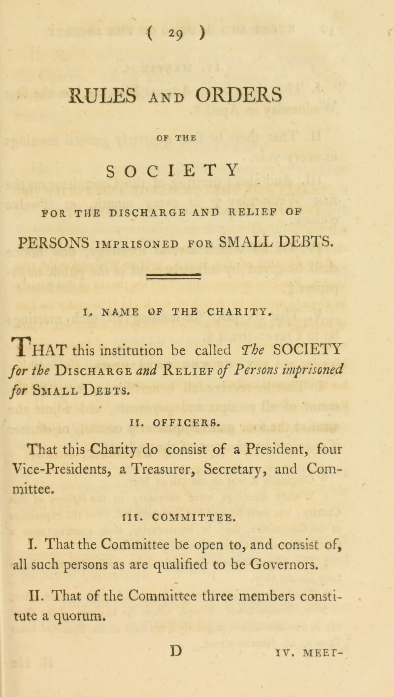 RULES and ORDERS OF THE SOCIETY FOR THE DISCHARGE AND RELIEF OF PERSONS imprisoned for SMALL DEBTS. I, NAME OF THE CHARITY. That this institution be called The SOCIETY for the Discharge and Relief of Persons imprisoned, for Small Debts. II. OFFICERS. That this Charity do consist of a President, four Vice-Presidents, a Treasurer, Secretary, and Com- mittee. III. COMMITTEE. I. That the Committee be open to, and consist of, all such persons as are qualified to be Governors. II. That of the Committee three members consti- tute a quorum. D IV. MEET-