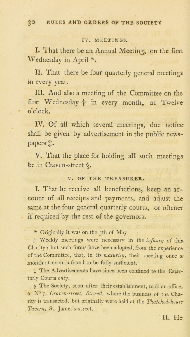 IV. MEETINGS. I. That there be an Annual Meeting, on the first Wednesday in April #■ II. That there be four quarterly general meetings in every year. III. And also a meeting of the Committee on the first Wednesday f in every month, at Twelve o’clock. IV. Of all which several meetings, due notice shall be given by advertisement in the public news- papers %. V. That the place for holding all such meetings be in Craven-street §. V. OF THE TREASURER. I. That he receive all benefactions, keep an ac- count of all receipts and payments, and adjust the same at the four general quarterly courts, or oftener if required by the rest of the governors. \ * Originally it was on the ^tli of May. -j- Weekly meetings were necessary in the infancy of this Charity ; but such forms have been adopted, from the experience of the Committee, that, in its maturity, their meeting once a* month at noon is found to be fully sufficient. % The Advertisements have since been confined to the Quar- terly Courts only. § The Society, soon after their establishment, took an office, at N°7, Craven-street, Strand, where the business of the Cha- rity is transacted, but originally were held at the Thatched-houst Tavern, St. James’s-street. II. He