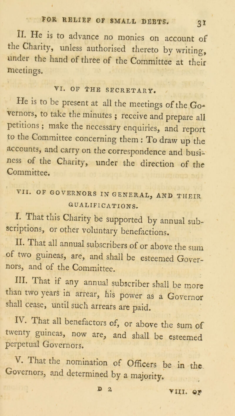 FOR RELIEF OF SMALL DEBTS. 3I II. He is to advance no monies on account of the Charity, unless authorised thereto by writing, undei the hand of three of the Committee at their meetings. vi. of The secretary. He is to be present at all the meetings of the Go-* vernors, to take the minutes; receive and prepare all petitions; make the necessary enquiries, and report to the Committee concerning them : To draw up the accounts, and carry on the correspondence and busi- ness of the Charity, under the direction of the Committee. VII. OF GOVERNORS IN GENERAL, AND THEIR QUALIFICATIONS. I. That this Charity be supported by annual sub- scriptions, or other voluntary benefactions. II. That all annual subscribers of or above the sum of two guineas, are, and shall be esteemed Gover- nors, and of the Committee. III. That if any annua! subscriber shall be more than two years in arrear, his power as a Governor shall cease, until such arrears are paid. IV. That all benefactors of, or above the sum of twenty guineas, now are, and shall be esteemed perpetual Governors. V. That the nomination of Officers be in the Governors, and determined by a majority. i